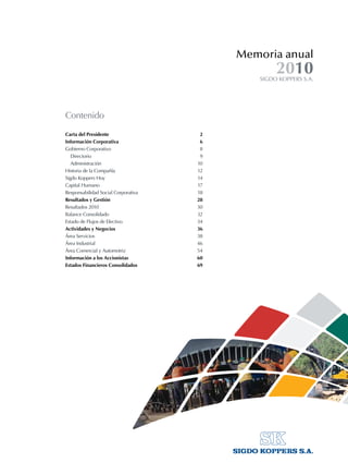 Memoria anual
SIGDO KOPPERS S.A.
2010
Contenido
Carta del Presidente	 2
Información Corporativa	 6
Gobierno Corporativo	 8
	 Directorio	 9
	 Administración	 10
Historia de la Compañía	 12
Sigdo Koppers Hoy	 14
Capital Humano	 17
Responsabilidad Social Corporativa	 18
Resultados y Gestión	 28
Resultados 2010	 30
Balance Consolidado	 32
Estado de Flujos de Efectivo	 34
Actividades y Negocios	 36
Área Servicios	 38
Área Industrial	 46
Área Comercial y Automotriz	 54
Información a los Accionistas	 60
Estados Financieros Consolidados	 69
 