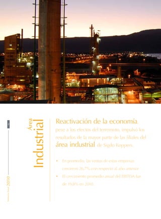 Área
Industrial
Reactivación de la economía,
pese a los efectos del terremoto, impulsó los
resultados de la mayor parte de las filiales del
área industrial de Sigdo Koppers.
•	 En promedio, las ventas de estas empresas
crecieron 26,7% con respecto al año anterior.
•	 El crecimiento promedio anual del EBITDA fue
de 19,8% en 2010.
46MemoriaAnual2010
 