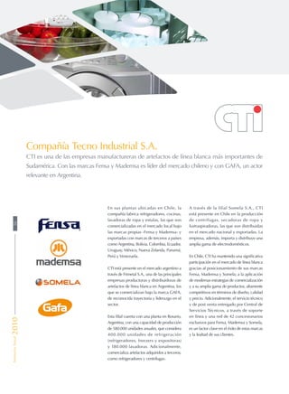 En sus plantas ubicadas en Chile, la
compañía fabrica refrigeradores, cocinas,
lavadoras de ropa y estufas, las que son
comercializadas en el mercado local bajo
las marcas propias -Fensa y Mademsa- y
exportadas con marcas de terceros a países
como Argentina, Bolivia, Colombia, Ecuador,
Uruguay, México, Nueva Zelanda, Panamá,
Perú y Venezuela.
CTI está presente en el mercado argentino a
través de Frimetal S.A., una de las principales
empresas productoras y distribuidoras de
artefactos de línea blanca en Argentina, los
que se comercializan bajo la marca GAFA,
de reconocida trayectoria y liderazgo en el
sector.
Esta filial cuenta con una planta en Rosario,
Argentina, con una capacidad de producción
de 580.000 unidades anuales, que considera
400.000 unidades de refrigeración
(refrigeradores, freezers y expositoras)
y 180.000 lavadoras. Adicionalmente,
comercializa artefactos adquiridos a terceros,
como refrigeradores y centrífugas.
A través de la filial Somela S.A., CTI
está presente en Chile en la producción
de centrífugas, secadoras de ropa y
lustraspiradoras, las que son distribuidas
en el mercado nacional y exportadas. La
empresa, además, importa y distribuye una
amplia gama de electrodomésticos.
En Chile, CTI ha mantenido una significativa
participación en el mercado de línea blanca
gracias al posicionamiento de sus marcas
Fensa, Mademsa y Somela; a la aplicación
de modernas estrategias de comercialización
y a su amplia gama de productos, altamente
competitivos en términos de diseño, calidad
y precio. Adicionalmente, el servicio técnico
y de post venta entregado por Central de
Servicios Técnicos, a través de soporte
en línea y una red de 42 concesionarios
exclusivos para Fensa, Mademsa y Somela,
es un factor clave en el éxito de estas marcas
y la lealtad de sus clientes.
Compañía Tecno Industrial S.A.
CTI es una de las empresas manufactureras de artefactos de línea blanca más importantes de
Sudamérica. Con las marcas Fensa y Mademsa es líder del mercado chileno y con GAFA, un actor
relevante en Argentina.
50MemoriaAnual2010
 