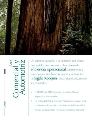 Área
Comercialy
Automotriz
Un entorno favorable a la demanda por bienes
de capital y de consumo y altos niveles de
eficiencia operacional, permitieron a
las empresas del Área Comercial y Automotriz
de Sigdo Koppers elevar significativamente
sus resultados.
•	 El EBITDA de SK Comercial creció 66,3% con
respecto al año anterior.
•	 La utilidad de SK Inversiones Automotrices superó en
cuatro veces la ganancia de 2009, revirtiendo así los
efectos de la reciente recesión económica mundial.
54MemoriaAnual2010
 