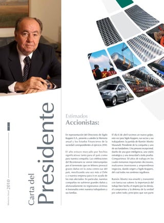El día 6 de abril tuvimos un nuevo golpe,
esta vez para Sigdo Koppers, sus socios y sus
trabajadores: la partida de Ramón Aboitiz
Musatadi, Presidente de la compañía y uno
de sus fundadores. Una persona excepcional,
dueño de una gran inteligencia, una visión
estratégica y una tenacidad a toda prueba.
Compartimos 50 años de trabajo en los
cuales tomamos importantes decisiones,
realizamos inversiones y emprendimos
negocios, dando origen a Sigdo Koppers,
del cual todos nos sentimos orgullosos.
Ramón Aboitiz nos enseñó y transmitió
con fuerza sus valores: la importancia del
trabajo bien hecho, el respeto por los demás,
el compromiso y la defensa de la verdad
por sobre todo; principios que son parte
Cartadel
Presidente
Estimados
Accionistas:
En representación del Directorio de Sigdo
Koppers S.A., presento a ustedes la Memoria
anual y los Estados Financieros de la
sociedad correspondientes al ejercicio 2010.
El año estuvo marcado por hechos
significativos tanto para el país como
para nuestra compañía. Las celebraciones
del Bicentenario se vieron interrumpidas
por el terremoto que en febrero provocó
graves daños en la zona centro sur del
país, movilizando una vez más a Chile
y a nuestra empresa para ir en ayuda de
los más afectados. En particular, nuestras
compañías no sufrieron grandes daños y
afortunadamente no registramos víctimas
ni lesionados entre nuestros trabajadores y
sus familias.
MemoriaAnual20102
 