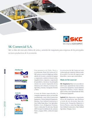 Con presencia en Chile, Perú y,
recientemente, Brasil, SK Comercial S.A.
(SKC) provee un servicio integral que incluye,
además de la venta y arriendo de equipos
y maquinarias, asistencia de post venta,
respaldo técnico, repuestos y capacitación
de operadores y mecánicos. Sus principales
clientes son actores importantes de las
industrias de la Minería, Construcción,
Agricultura, Forestal y Transportes Terrestre
y Aéreo.
A través de filiales especializadas, la
compañía representa marcas reconocidas
mundialmente, como Volvo Construction
Equipment, Toyota Industrial Equipment,
Manitou, New Holland Construction y
New Holland Agriculture, Case Agriculture,
Kobelco, Iveco, Bridgestone-Firestone,
Texaco y Lubricantes 76, entre otras. Durante
2009 incorporó la distribución de camiones
Foton y equipos SDLG, ambos de origen
chino.
La estructura de SK Comercial está
conformada por empresas diferenciadas
de acuerdo a las áreas de negocios que
desarrollan y marcas que comercializan.
Filiales de SK Comercial
SKC Maquinarias S.A.: Con sucursales en
todo el país, representa las marcas Volvo
Construction Equipment, Toyota Industrial
Equipment, Manitou y Taylor. Además,
opera en Perú como representante de Volvo
Construction Equipment.
Sigdotek S.A.: Representa a importantes
marcas de maquinarias, que distribuye
a través de sus divisiones Agrícola,
Construcción, Transportes, Repuestos y
Servicio Técnico, como Case Agriculture,
New Holland Construction y New Holland
Agriculture, Changfa e Iveco.
SK Comercial S.A.
SKC es líder del mercado chileno de venta y arriendo de maquinaria para empresas de los principales
sectores productivos de la economía.
Servicios
Distribución
Arriendo
56MemoriaAnual2010
 