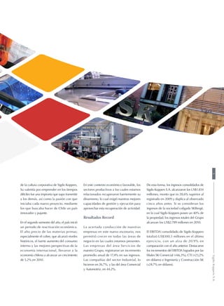 de la cultura corporativa de Sigdo Koppers.
Su valentía por emprender en los tiempos
difíciles fue una impronta que supo transmitir
a los demás, así como la pasión con que
iniciaba cada nuevo proyecto, mediante
los que buscaba hacer de Chile un país
innovador y pujante.
En el segundo semestre del año, el país inició
un periodo de reactivación económica.
El alto precio de las materias primas;
especialmente el cobre, que alcanzó niveles
históricos, el fuerte aumento del consumo
interno y las mejores perspectivas de la
economía internacional, llevaron a la
economía chilena a alcanzar un crecimiento
de 5,2% en 2010.
En este contexto económico favorable, los
sectores productivos a los cuales estamos
relacionados recuperaron fuertemente su
dinamismo, lo cual exigió nuestras mejores
capacidades de gestión y ejecución para
aprovechar esta recuperación de actividad.
Resultados Record
La acertada conducción de nuestras
empresas en este nuevo escenario, nos
permitió crecer en todas las áreas de
negocio en las cuales estamos presentes.
Las empresas del área Servicios de
nuestro Grupo, registraron un incremento
promedio anual de 17,4% en sus ingresos.
Las compañías del sector Industrial, lo
hicieron en 26,7%, y las del área Comercial
y Automotriz, en 44,2%.
De esta forma, los ingresos consolidados de
Sigdo Koppers S.A. alcanzaron los US$1.834
millones, monto que es 28,6% superior al
registrado en 2009 y duplica al observado
cinco años antes. Si se consideran los
ingresos de la sociedad coligada SKBergé,
en la cual Sigdo Koppers posee un 40% de
la propiedad, los ingresos totales del Grupo
alcanzan los US$2.789 millones en 2010.
El EBITDA consolidado de Sigdo Koppers
totalizó US$300,3 millones en el último
ejercicio, con un alza de 20,9% en
comparación con el año anterior. Destacaron
los incrementos del EBITDA logrados por las
filiales SK Comercial (+66,3%), CTI (+23,2%
en dólares) e Ingeniería y Construcción SK
(+24,7% en dólares).
3SigdoKoppersS.A.
 