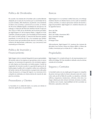 Política de Dividendos
De acuerdo a los estatutos de la Sociedad, salvo acuerdo diferente
adoptado por la Junta de Accionistas por la unanimidad de las
acciones emitidas, debe distribuirse anualmente como dividendo
en dinero a los accionistas, a prorrata de sus acciones, un mínimo
de 30% de las utilidades líquidas consolidadas de cada ejercicio. Sin
embargo, es intención del Directorio distribuir durante el ejercicio
2011 hasta un 100% de los dividendos efectivamente percibidos
por Sigdo Koppers S.A. de las empresas filiales y coligadas en el año
calendario, ajustado por gastos y por necesidades de financiamiento
de la matriz en dicho período. La intención del Directorio quedará
supeditada a la situación de caja, a los resultados que señalen
las proyecciones que periódicamente efectúe la Sociedad, y a la
existencia de determinadas condiciones, cuya concurrencia será
examinada por el Directorio.
Política de Inversión y
Financiamiento
Sigdo Koppers está en constante búsqueda de nuevas oportunidades
de inversión, tanto en las empresas en que participa como en nuevos
negocios. Las inversiones de reposición y de crecimiento orgánico
en cada empresa son financiadas con fondos propios. Cuando las
magnitudes de inversión exceden la capacidad de generación de
fondos propios, la política de la compañía es utilizar una combinación
de fuentes externas de financiamiento en proporciones adecuadas
al tipo de proyecto y al riesgo del negocio. Las inversiones de la
compañía son analizadas con criterios estrictos de creación de valor
para los accionistas.
Proveedores y Clientes
La Sociedad, en su calidad de matriz, no cuenta con clientes ni
relaciones significativas con proveedores.
Bancos
Sigdo Koppers S.A. no mantiene créditos bancarios, sin embargo
mantiene relación con distintos bancos con los cuales se mantienen
cuentas corrientes y se realizan operaciones rutinarias de tesorería y
pagos de proveedores. Sigdo Koppers S.A. mantiene relaciones con
los siguientes bancos:
Banco de Chile
Banco BBVA
Banco de Crédito e Inversiones (BCI)
Banco Santander Santiago
BNP Paribas
JP Morgan Chase
Adicionalmente, Sigdo Koppers S.A. mantiene dos contratos de
derivados Cross Currency Swap con el Banco BBVA y el Banco de
Crédito e Inversiones por un monto de UF 1 millón cada uno.
Propiedades
Sigdo Koppers S.A. es dueño del piso 8 y de estacionamientos en el
edificio de Málaga 120. Este inmueble es utilizado como las oficinas
centrales de la Sociedad.
Seguros y Contratos
La Sociedad cuenta con una amplia gama de seguros en compañías
de primer nivel para todos los bienes relevantes tanto de la matriz
como cada una de las filiales de acuerdo a su naturaleza, cubriendo
edificios, maquinarias, instalaciones, vehículos, entre otros. Los
riesgos cubiertos por estos incluyen terremoto, terrorismo, incendio,
accidentes, lucro cesante, responsabilidad civil de la sociedad, sus
Directores y ejecutivos, entre otros.
67SigdoKoppersS.A.
 