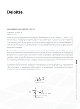 INFORME DE LOS AUDITORES INDEPENDIENTEs
A los señores Accionistas de
Sigdo Koppers S.A.
Hemos efectuado una auditoría a los estados consolidados de situación financiera de Sigdo Koppers S.A. y afiliadas al 31 de
diciembre de 2010 y 2009, al estado consolidado de situación financiera de apertura al 1° de enero de 2009 y los correspondientes
estados consolidados integrales de resultados, de cambios en el patrimonio y de flujos de efectivo por los años terminados el
31 de diciembre de 2010 y 2009. La preparación de dichos estados financieros (que incluyen sus correspondientes notas) es
responsabilidad de la Administración de Sigdo Koppers S.A. Nuestra responsabilidad consiste en emitir una opinión sobre estos
estados financieros consolidados, con base en las auditorías que efectuamos. El Análisis Razonado y los Hechos Relevantes no
forman parte de este informe.
Nuestras auditorías fueron efectuadas de acuerdo con normas de auditoría generalmente aceptadas en Chile. Tales normas
requieren que planifiquemos y realicemos nuestro trabajo con el objeto de lograr un razonable grado de seguridad de que
los estados financieros están exentos de representaciones incorrectas significativas. Una auditoría comprende el examen, a
base de pruebas, de evidencias que respaldan los montos e informaciones revelados en los estados financieros. Una auditoría
comprende, también, una evaluación de los principios de contabilidad utilizados y de las estimaciones significativas hechas por
la administración de la Sociedad, así como una evaluación de la presentación general de los estados financieros. Consideramos
que nuestras auditorías constituyen una base razonable para fundamentar nuestra opinión.
En nuestra opinión, los mencionados estados financieros consolidados presentan razonablemente, en todos sus aspectos
significativos, la situación financiera de Sigdo Koppers S.A. y afiliadas al 31 de diciembre de 2010 y 2009 y al 1° de enero de
2009, los resultados de sus operaciones y el flujo de efectivo por los años terminados el 31 de diciembre de 2010 y 2009, de
acuerdo con Normas Internacionales de Información Financiera.
Febrero 24, 2011
Juan Echeverría González
Rut: 6.612.954-3
71SigdoKoppersS.A.
 