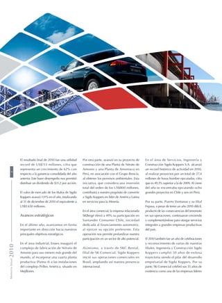 En el área de Servicios, Ingeniería y
Construcción Sigdo Koppers S.A. alcanzó
un record histórico de actividad en 2010,
al realizar proyectos por un total de 27,4
millones de horas hombre ejecutadas, cifra
que es 49,3% superior a la de 2009. Al cierre
del año se encontraba ejecutando ocho
grandes proyectos en Chile y seis en Perú.
Por su parte, Puerto Ventanas y su filial
Fepasa, a pesar de tener un año 2010 difícil,
producto de las consecuencias del terremoto
en sus operaciones, continuaron creciendo
y complementándose para otorgar servicios
integrales a grandes empresas productivas
del país.
El 2010 también fue un año de celebraciones
y reconocimiento de varias de nuestras
filiales. Ingeniería y Construcción Sigdo
Koppers cumplió 50 años de exitosa
trayectoria siendo el pilar del desarrollo
empresarial de Sigdo Koppers. Por su
parte, SK Comercial celebró sus 35 años de
existencia como una de las empresas líderes
Por otra parte, avanzó en su proyecto de
construcción de una Planta de Nitrato de
Amonio y una Planta de Amoniaco en
Perú, en asociación con el Grupo Brescia,
al obtener los permisos ambientales. Esta
iniciativa, que considera una inversión
total del orden de los US$800 millones,
contribuirá a nuestro propósito de convertir
a Sigdo Koppers en líder de América Latina
en servicios para la Minería.
En el área comercial, la empresa relacionada
SKBergé elevó a 49% su participación en
Santander Consumer Chile, sociedad
dedicada al financiamiento automotriz,
al ejercer su opción preferente. Esta
operación nos permite profundizar nuestra
participación en un sector de alto potencial.
Asimismo, a través de SKC Rental,
filial de SK Comercial, Sigdo Koppers
inició sus operaciones comerciales en
Brasil, ampliando así nuestra presencia
internacional.
El resultado final de 2010 fue una utilidad
record de US$113 millones, cifra que
representa un crecimiento de 62% con
respecto a la ganancia consolidada del año
anterior. Este buen desempeño nos permitió
distribuir un dividendo de $31,2 por acción.
El valor de mercado de los títulos de Sigdo
Koppers avanzó 131% en el año, totalizando
al 31 de diciembre de 2010 el equivalente a
US$1.650 millones.
Avances estratégicos
En el último año, avanzamos en forma
importante en dirección hacia nuestros
principales objetivos estratégicos.
En el área industrial, Enaex inauguró el
complejo de fabricación de Nitrato de
Amonio para uso minero más grande del
mundo, al incorporar una cuarta planta
productiva (Panna 4) a las instalaciones
del complejo Prillex América, situado en
Mejillones.
MemoriaAnual20104
 