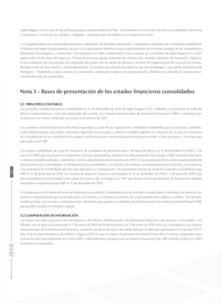 Sigdo Koppers S.A. es uno de los principales grupos empresariales de Chile. Está presente en los sectores de Servicios, Industrial, Comercial
y Automotriz, a través de sus afiliadas y coligadas, compañías que son líderes en sus respectivas áreas.
La Compañía posee una reconocida trayectoria empresarial de seriedad, innovación y competencia, logrando un crecimiento sostenido en
el volumen de negocios que gestiona, gracias a su capacidad de identificar nuevas oportunidades de inversión, siempre de sus competencias
industriales, tecnológicas y comerciales. Con presencia en Chile, Latinoamérica, Asia y Europa, las actividades de Sigdo Koppers S.A. están
organizadas en tres áreas de negocios. El área de Servicios agrupa empresas de construcción, montaje industrial, de transporte y logística.
El área industrial está formada por las compañías de producción de nitrato de amonio y servicios de fragmentación de roca para la minería,
de fabricación de línea blanca y electrodomésticos, de producción de películas plásticas de alta tecnología, y una planta productora de
hidrógeno. Finalmente, el área comercial y automotriz comprende empresas de representación, distribución, arriendo de maquinarias y
comercialización de automóviles.
Nota 3 – Bases de presentación de los estados financieros consolidados
3.1 Principios contables
Los presentes estados financieros consolidados al 31 de diciembre de 2010 de Sigdo Koppers S.A. y afiliadas, se presentan en miles de
dólares estadounidenses y han sido preparados de acuerdo con Normas Internacionales de Información Financiera (IFRS) y aprobados por
su Directorio en sesión celebrada con fecha 24 de febrero de 2011.
Los presentes estados financieros han sido preparados a partir de los registros de contabilidad mantenidos por la Sociedad y afiliadas.
Cada entidad prepara sus estados financieros siguiendo los principios y criterios contables vigentes en cada país, por lo que en el proceso
de consolidación se han introducido los ajustes y reclasificaciones necesarios para homogeneizar entre sí tales principios y criterios, para
adecuarlos a las NIIF.
Los estados consolidados de situación financiera, de resultados, de patrimonio neto y de flujos de efectivo al 31 de diciembre de 2009 y 1 de
enero de 2009, que se incluyen en el presente a efectos comparativos, también han sido preparados de acuerdo a NIIF, siendo los principios
y criterios contables aplicados, consistentes con los utilizados durante el presente año 2010. En la preparación de los mencionados estados de
situación financiera consolidados, la Administración ha considerado, con relación a las normas y sus interpretaciones, los hechos, circunstancias
y los principios de contabilidad, que han sido aplicados en la preparación de los primeros estados de situación financiera consolidados bajo
NIIF al 31 de diciembre de 2010. Los estados de situación financiera consolidados al 31 de diciembre de 2009 y 1 de enero de 2009, han
sido preparados por la Sociedad como parte del proceso de convergencia a NIIF, que finaliza con la presentación de los primeros estados
financieros comparativos bajo NIIF al 31 de diciembre de 2010.
En la preparación del estado de situación financiera consolidado, la Administración ha utilizado su mejor saber y entender con relación a las
normas e interpretaciones que serán aplicadas y los hechos y circunstancias actuales, los cuales pueden estar sujetos a cambios. Por ejemplo,
modificaciones a las normas o interpretaciones adicionales que pueden ser emitidas por el Internacional Accounting Standard Board (IASB)
que pueden cambiar la normativa vigente.
3.2 Comparación de información
Las fechas asociadas al proceso de convergencia a las Normas Internacionales de Información Financiera que afectan a la Sociedad y sus
afiliadas, son: el ejercicio comenzado el 1º de enero de 2009, fecha de transición y el 1º de enero de 2010, fecha de convergencia a las Normas
Internacionales de la Información Financiera, lo anterior producto de que la Sociedad optó por la alternativa planteada en la circular Nº427,
letra a) de la Superintendencia de Valores y Seguros (SVS), lo que se traduce en presentar los Estados Financieros en forma comparativa bajo
normas locales trimestralmente en el año 2009 y adicionalmente, proporcionar un Informe Financiero bajo NIIF referido al ejercicio 2009
en forma no comparativa.
MemoriaAnual201080
 