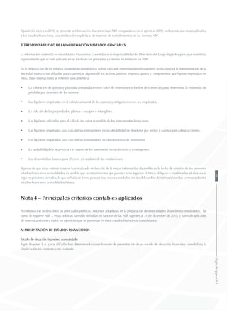 A partir del ejercicio 2010, se presenta la información financiera bajo NIIF comparativa con el ejercicio 2009, incluyendo una nota explicativa
a los estados financieros, una declaración explícita y sin reservas de cumplimiento con las normas NIIF.
3.3 Responsabilidad de la información y estados contables
La información contenida en estos Estados Financieros Consolidados es responsabilidad del Directorio del Grupo Sigdo Koppers, que manifiesta
expresamente que se han aplicado en su totalidad los principios y criterios incluidos en las NIIF.
En la preparación de los estados financieros consolidados se han utilizado determinadas estimaciones realizadas por la Administración de la
Sociedad matriz y sus afiliadas, para cuantificar algunos de los activos, pasivos, ingresos, gastos y compromisos que figuran registrados en
ellos. Estas estimaciones se refieren básicamente a:
•	 La valoración de activos y plusvalía comprada (menor valor de inversiones o fondos de comercio) para determinar la existencia de
pérdidas por deterioro de los mismos.
•	 Las hipótesis empleadas en el cálculo actuarial de los pasivos y obligaciones con los empleados.
•	 La vida útil de las propiedades, plantas y equipos e intangibles.
•	 Las hipótesis utilizadas para el cálculo del valor razonable de los instrumentos financieros.
•	 Las hipótesis empleadas para calcular las estimaciones de incobrabilidad de deudores por ventas y cuentas por cobrar a clientes.
•	 Las hipótesis empleadas para calcular las estimaciones de obsolescencia de inventarios.
•	 La probabilidad de ocurrencia y el monto de los pasivos de monto incierto o contingentes.
•	 Los desembolsos futuros para el cierre y/o traslado de las instalaciones.
A pesar de que estas estimaciones se han realizado en función de la mejor información disponible en la fecha de emisión de los presentes
estados financieros consolidados, es posible que acontecimientos que puedan tener lugar en el futuro obliguen a modificarlas (al alza o a la
baja) en próximos períodos, lo que se haría de forma prospectiva, reconociendo los efectos del cambio de estimación en las correspondientes
estados financieros consolidados futuros.
Nota 4 – Principales criterios contables aplicados
A continuación se describen las principales políticas contables adoptadas en la preparación de estos estados financieros consolidados. Tal
como lo requiere NIIF 1, estas políticas han sido definidas en función de las NIIF vigentes al 31 de diciembre de 2010, y han sido aplicadas
de manera uniforme a todos los ejercicios que se presentan en estos estados financieros consolidados.
a) Presentación de estados financieros
Estado de situación financiera consolidado
Sigdo Koppers S.A. y sus afiliadas han determinado como formato de presentación de su estado de situación financiera consolidada la
clasificación en corriente y no corriente.
81SigdoKoppersS.A.
 