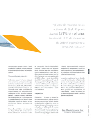 “El valor de mercado de las
acciones de Sigdo Koppers
avanzó 131% en el año,
totalizando al 31 de diciembre
de 2010 el equivalente a
US$1.650 millones”
de su industria en Chile y Perú, y Enaex
conmemoró 90 años de liderazgo industrial,
principalmente en el área de servicios a la
minería.
Compromisos permanentes
Todos estos avances los hemos realizado
en el marco de los valores corporativos que
conforman nuestra esencia como empresa.
Nuestro apoyo, desde 2006, al Pacto Global
de las Naciones Unidas ha sido una guía
importante en este ámbito. Hemos trabajado
continuamente para mejorar nuestro
desempeño social al establecer objetivos
elevados e integrar consideraciones sobre
los diez principios del Pacto en nuestras
actividades diarias. En esta Memoria Anual
incluimos un capítulo que sintetiza nuestros
compromisos, sistemas y acciones en este
contexto.
Una de las actividades más destacadas
del año, es el inicio de la construcción del
Centro de Formación Técnica en la ciudad
de Talcahuano, con el cual queremos
contribuir a reactivar una zona devastada
por el terremoto que tiene una especial
relevancia para nuestro Grupo, pues en
ella iniciamos nuestras actividades, hace 50
años. El proyecto representa una inversión
de $2.500 millones y consta de un edificio
de 2.000 m2
construidos, con 14 salas de
clases que permitirán albergar ocho carreras
y atender a 400 alumnos por jornada.
Adicionalmente, considera un teatro y una
biblioteca, las que estarán abiertas a toda la
comunidad local.
Perspectivas
El año 2011 y el futuro en general se
presentan auspiciosos en todas las áreas en
que nos desenvolvemos. Varias de nuestras
compañías están trabajando en proyectos
de expansión y a nivel corporativo estamos
enfocados en la búsqueda de nuevas
oportunidades y proyectos empresariales
que nos permitirán potenciar la historia de
crecimiento de Sigdo Koppers. Este favorable
Juan Eduardo Errázuriz Ossa
Presidente del Directorio
contexto, sumado a nuestras fortalezas
financieras, nos permite mirar el futuro con
mucho optimismo, lo que, estamos seguros,
se traducirá en beneficios tangibles para
todos nuestros accionistas.
Los positivos resultados que hemos obtenido,
a pesar de las crisis vividas, no hubieran sido
posibles sin el compromiso y la dedicación
de nuestros colaboradores, y la confianza
de nuestros clientes, proveedores y bancos.
A todos ellos, en nombre del Directorio,
deseo agradecer muy especialmente, así
como también, a nuestros accionistas, por
la confianza depositada en este Directorio
que me honra presidir.
5SigdoKoppersS.A.
 