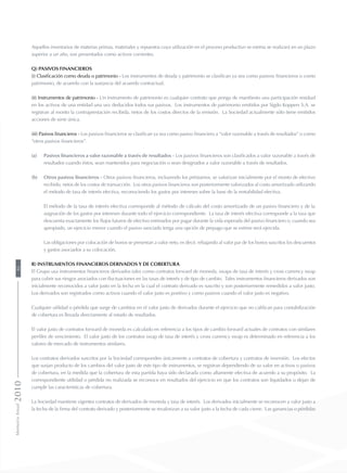 Aquellos inventarios de materias primas, materiales y repuestos cuya utilización en el proceso productivo se estima se realizará en un plazo
superior a un año, son presentados como activos corrientes.
q) Pasivos financieros
(i) Clasificación como deuda o patrimonio - Los instrumentos de deuda y patrimonio se clasifican ya sea como pasivos financieros o como
patrimonio, de acuerdo con la sustancia del acuerdo contractual.
(ii) Instrumentos de patrimonio - Un instrumento de patrimonio es cualquier contrato que ponga de manifiesto una participación residual
en los activos de una entidad una vez deducidos todos sus pasivos. Los instrumentos de patrimonio emitidos por Sigdo Koppers S.A. se
registran al monto la contraprestación recibida, netos de los costos directos de la emisión. La Sociedad actualmente sólo tiene emitidos
acciones de serie única.
(iii) Pasivos financieros - Los pasivos financieros se clasifican ya sea como pasivo financiero a “valor razonable a través de resultados” o como
“otros pasivos financieros”.
(a) 	 Pasivos financieros a valor razonable a través de resultados - Los pasivos financieros son clasificados a valor razonable a través de
resultados cuando éstos, sean mantenidos para negociación o sean designados a valor razonable a través de resultados.
(b) 	 Otros pasivos financieros - Otros pasivos financieros, incluyendo los préstamos, se valorizan inicialmente por el monto de efectivo
recibido, netos de los costos de transacción. Los otros pasivos financieros son posteriormente valorizados al costo amortizado utilizando
el método de tasa de interés efectiva, reconociendo los gastos por intereses sobre la base de la rentabilidad efectiva.
	 El método de la tasa de interés efectiva corresponde al método de cálculo del costo amortizado de un pasivo financiero y de la
asignación de los gastos por intereses durante todo el ejercicio correspondiente. La tasa de interés efectiva corresponde a la tasa que
descuenta exactamente los flujos futuros de efectivo estimados por pagar durante la vida esperada del pasivo financiero o, cuando sea
apropiado, un ejercicio menor cuando el pasivo asociado tenga una opción de prepago que se estime será ejercida.
	 Las obligaciones por colocación de bonos se presentan a valor neto, es decir, rebajando al valor par de los bonos suscritos los descuentos
y gastos asociados a su colocación.
r) Instrumentos financieros derivados y de cobertura
El Grupo usa instrumentos financieros derivados tales como contratos forward de moneda, swaps de tasa de interés y cross currency swap
para cubrir sus riesgos asociados con fluctuaciones en las tasas de interés y de tipo de cambio. Tales instrumentos financieros derivados son
inicialmente reconocidos a valor justo en la fecha en la cual el contrato derivado es suscrito y son posteriormente remedidos a valor justo.
Los derivados son registrados como activos cuando el valor justo es positivo y como pasivos cuando el valor justo es negativo.
Cualquier utilidad o pérdida que surge de cambios en el valor justo de derivados durante el ejercicio que no califican para contabilización
de cobertura es llevada directamente al estado de resultados.
El valor justo de contratos forward de moneda es calculado en referencia a los tipos de cambio forward actuales de contratos con similares
perfiles de vencimiento. El valor justo de los contratos swap de tasa de interés y cross currency swap es determinado en referencia a los
valores de mercado de instrumentos similares.
Los contratos derivados suscritos por la Sociedad corresponden únicamente a contratos de cobertura y contratos de inversión. Los efectos
que surjan producto de los cambios del valor justo de este tipo de instrumentos, se registran dependiendo de su valor en activos o pasivos
de cobertura, en la medida que la cobertura de esta partida haya sido declarada como altamente efectiva de acuerdo a su propósito. La
correspondiente utilidad o pérdida no realizada se reconoce en resultados del ejercicio en que los contratos son liquidados o dejan de
cumplir las características de cobertura.
La Sociedad mantiene vigentes contratos de derivados de moneda y tasa de interés. Los derivados inicialmente se reconocen a valor justo a
la fecha de la firma del contrato derivado y posteriormente se revalorizan a su valor justo a la fecha de cada cierre. Las ganancias o pérdidas
MemoriaAnual201092
 