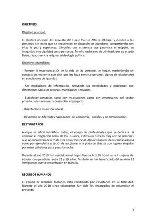OBJETIVOS

Objetivo principal:

El objetivo principal del proyecto del Hogar Puente Alto es albergar y atender a las
personas sin techo que se encuentran en situación de abandono, compartiendo con
ellas la paz y esperanza, dándoles una asistencia que garantice el respeto, su
integridad y su dignidad como personas. Por ello nadie será discriminado por su estado
físico, raza, creencia religiosa o ideología política.

Objetivos específicos:

- Romper la incomunicación de la vida de las personas sin hogar, manteniendo un
contacto permanente con ellos que los haga sentirse personas dignas de relacionarse
en condiciones de igualdad.

- Ser mediadores de información, derivando las necesidades y problemas que
detectemos hacia los recursos municipales y privados.

- Establecer contactos tanto con instituciones como con empresarios del sector
privado para mantener y desarrollar el proyecto.

- Orientación e inserción laboral

- Desarrollo de diferentes habilidades: de autonomía, sociales y de comunicación.

DESTINATARIOS

Aunque es difícil cuantificar datos, el equipo de profesionales que se dedica a la
atención e integración social de los usuarios, estima un número muy alto de personas
que se encuentran dentro de esta situación social. Algunos lugares de la capital alavesa
como por ejemplo la estación de autobuses o la plaza de abastos son lugares elegidos
por estos colectivos para pasar la noche.

Durante el año 2010 han residido en el hogar Puente Alto 26 hombres y 4 mujeres de
edades comprendidas entre 22 y 59 años. También se han beneficiado del servicio 12
inmigrantes que se encontraban en tránsito.


RECURSOS HUMANOS

El equipo de recursos humanos está constituido por voluntarios en su totalidad.
Durante el año 2010 cinco voluntarios han sido los encargados de desarrollar el
proyecto.




                                                                                      3
 