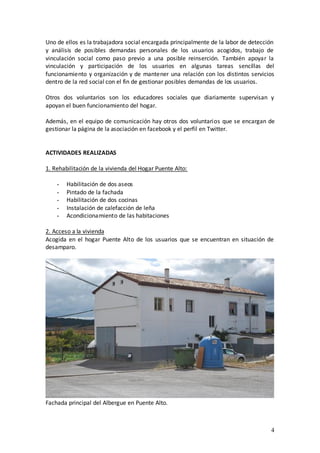 Uno de ellos es la trabajadora social encargada principalmente de la labor de detección
y análisis de posibles demandas personales de los usuarios acogidos, trabajo de
vinculación social como paso previo a una posible reinserción. También apoyar la
vinculación y participación de los usuarios en algunas tareas sencillas del
funcionamiento y organización y de mantener una relación con los distintos servicios
dentro de la red social con el fin de gestionar posibles demandas de los usuarios.

Otros dos voluntarios son los educadores sociales que diariamente supervisan y
apoyan el buen funcionamiento del hogar.

Además, en el equipo de comunicación hay otros dos voluntarios que se encargan de
gestionar la página de la asociación en facebook y el perfil en Twitter.


ACTIVIDADES REALIZADAS

1. Rehabilitación de la vivienda del Hogar Puente Alto:

    -   Habilitación de dos aseos
    -   Pintado de la fachada
    -   Habilitación de dos cocinas
    -   Instalación de calefacción de leña
    -   Acondicionamiento de las habitaciones

2. Acceso a la vivienda
Acogida en el hogar Puente Alto de los usuarios que se encuentran en situación de
desamparo.




Fachada principal del Albergue en Puente Alto.



                                                                                     4
 