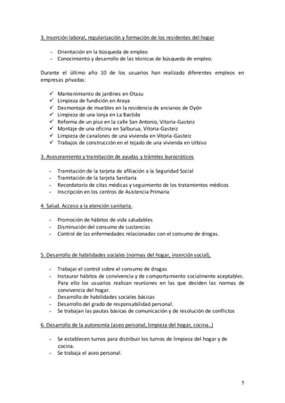 3. Inserción laboral, regularización y formación de los residentes del hogar

    - Orientación en la búsqueda de empleo
    - Conocimiento y desarrollo de las técnicas de búsqueda de empleo.

Durante el último año 10 de los usuarios han realizado diferentes empleos en
empresas privadas:

      Mantenimiento de jardines en Otazu
      Limpieza de fundición en Araya
      Desmontaje de muebles en la residencia de ancianos de Oyón
      Limpieza de una lonja en La Bastida
      Reforma de un piso en la calle San Antonio, Vitoria-Gasteiz
      Montaje de una oficina en Salburua, Vitoria-Gasteiz
      Limpieza de canalones de una vivienda en Vitoria-Gasteiz
      Trabajos de construcción en el tejado de una vivienda en Urbiso

3. Asesoramiento y tramitación de ayudas y trámites burocráticos

   -   Tramitación de la tarjeta de afiliación a la Seguridad Social
   -   Tramitación de la tarjeta Sanitaria
   -   Recordatorio de citas médicas y seguimiento de los tratamientos médicos
   -   Inscripción en los centros de Asistencia Primaria

4. Salud. Acceso a la atención sanitaria.

   -   Promoción de hábitos de vida saludables
   -   Disminución del consumo de sustancias
   -   Control de las enfermedades relacionadas con el consumo de drogas.


5. Desarrollo de habilidades sociales (normas del hogar, inserción social),

   -   Trabajar el control sobre el consumo de drogas
   -   Instaurar hábitos de convivencia y de comportamiento socialmente aceptables.
       Para ello los usuarios realizan reuniones en las que deciden las normas de
       convivencia del hogar.
   -   Desarrollo de habilidades sociales básicas
   -   Desarrollo del grado de responsabilidad personal.
   -   Se trabajan las pautas básicas de comunicación y de resolución de conflictos

6. Desarrollo de la autonomía (aseo personal, limpieza del hogar, cocina..)

   -   Se establecen turnos para distribuir los turnos de limpieza del hogar y de
       cocina.
   -   Se trabaja el aseo personal.




                                                                                    5
 