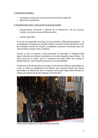 7. Desarrollo psicológico:

   -   Se trabaja el manejo de las situaciones de frustración cotidianas
   -   Mejora de la autoestima

8. Sensibilización social y atención de los servicios sociales

   -   Asesoramiento, trasmisión y difusión de la información y de los recursos
       sociales, así como el acceso a dichos servicios.

   -   Eventos especiales:

   En el mes de septiembre tuvo lugar el Curso benéfico “Aikido Misogi Gasteiz” en
   el polideportivo Arriaga para recaudar fondos y mantener la labor de Bultzain en el
   que aikidokas venidos de Euskadi y alrededores estuvieron enseñando este arte
   marcial tanto a noveles como a expertos.

   Durante el mes de octubre y hasta principios de diciembre, la fotógrafa Mila
   Aguirre colaboro con Bultzain realizando una serie de fotografías bajo el título: “Un
   techo para los sin techo” para el “Certamen Periscopio 2010: Una mirada al
   fotoperiodismo” que estuvieron expuestas en el Bar Zabaltegi.

   Finalmente, el 24 de diciembre tuvo lugar el Vino Caliente Solidario organizado por
   el Bar La Unión en colaboración con Bultzain para recaudar fondos que fueron
   destinados a la adquisición de una furgoneta para poder seguir desarrollando las
   labores de mantenimiento del albergue en Puente Alto.




   Vino Caliente Solidario en el Bar La Unión (24/12/10)


                                                                                      6
 