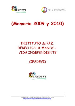 (Memoria 2009 y 2010)



   INSTITUTO de PAZ,
  DERECHOS HUMANOS Y
  VIDA INDEPENDIENTE

                   (IPADEVI)




                                                                       1


   Instituto de Paz, Derechos Humanos y Vida Independiente (IPADEVI)
       pazydiversidad@derechoshumanosya.org
 