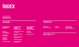 ínDEX
InTRODUCCIÓ 08

PROgRAMES 12                                                                       COMUnICACIÓ 86


MULTILIngüISME            MULTILIngüISME                  MULTILIngüISME           nOTíCIES, nOTES
                                                                                   I DOSSIERS DE PREMSA 88
                                                                                                                      LIngUAMÓn
                                                                                                                      ALS MITjAnS 94
                                                                                                                                       WEB InSTITUCIOnAL,
                                                                                                                                       CAnALS 2.0, BUTLLETí
I SOCIETAT 14             I SERvEIS                       I RELACIOnS                                                                  ELECTRÒnIC I PUBLICITAT 100
                          ESPECIALITzATS 42               InTERnACIOnALS 74

CAn RICART,               LIngUAMÓn BOnES PRàCTIQUES En   ORgAnISMES
SEU DE LIngUAMÓn -        MULTILIngüISME 44               InTERnACIOnALS 76
CASA DE LES LLEngüES 16
                          LIngUAMÓn ORgAnITzACIOnS        ORgAnISMES EUROPEUS 82
                                                                                   LIngUAMÓn - CASA DE LES LLEngüES
PLA MUSEOLÒgIC            I EMPRESA 50                                             EQUIP I COL·LABORADORS 110
I MUSEOgRAfIA 26
                          CàTEDRA DE MULTILIngüISME
DOCUMEnTALS               LIngUAMÓn - UOC 56
I COL·LECCIOnS
AUDIOvISUALS 28           LIngUAMÓn MEDITERRànIA 62


PROgRAMACIÓ CULTURAL 34   OBSERvATORI LIngUAMÓn
                          DE LES LLEngüES 68
 