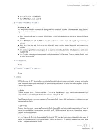 ( Estados Financieros Consolidados ) 217
•	 Banco Scotiabank, hasta MUS$10.
•	 Banco MSBC Bank, hasta MUS$10.
c) Contingencias y restricciones:
SK Industrial S.A.
Para obligaciones contraídas en contratos de leasing celebrados con Bancos Itaú, Chile, Santander, Estado, BCI y Corpbanca
bajo las siguientes condiciones:
•	 Hasta MUS$800 más IVA, año 2008 con plazo de hasta 37 meses contados desde el devengo de la primera renta del
contrato.
•	 Hasta MUS$1.500, más IVA, año 2009 con plazo de hasta 37 meses contados desde el devengo de la primera renta del
contrato.
•	 Hasta MUS$1.500, más IVA, año 2010 con plazo de hasta 37 meses contados desde el devengo de la primera renta del
contrato.
•	 Para boletas de garantía en uno cualesquiera de los siguientes bancos Itaú, Santander, Chile, Corpbanca y Estado hasta
MUS$ 10.000.
•	 Para Capital de trabajo en uno cualesquiera de los siguientes bancos Itaú, Santander, Chile, Corpbanca, y Estado, hasta
un monto de MUS$2.000.
d) Restricciones
No hay.
e) Cauciones obtenidas de terceros
No hay.
f) Juicios
Al 31 de diciembre de 2011, las sociedades consolidadas tienen juicios pendientes en su contra por demandas relacionadas
con el giro normal de sus operaciones, los que, en opinión de la Administración, no derivaran en pérdidas para la Sociedad.
El detalle es el siguiente:
f.1. Civiles
Peñailillo Santander, Maria y Otras con Ingeniería y Construcción Sigdo Koppers S.A., por indemnización de perjuicios, por
una cuantía de MUS$770. Se contestó demanda con fecha 13 de julio de 2011.
Olate Matamala, Jessica y otros con Ingeniería y Construcción Sigdo Koppers S.A., por indemnización de perjuicios, por
una cuantía de MUS$655.
f.2. Laborales
Cánovas, Silva y otros con Ingeniería y Construcción Sigdo Koppers S.A., por indemnización de perjuicios, por causa de
muerte en responsabilidad contractual, por una cuantía MUS$1.562. Actualmente, de acuerdo al asesor legal, se está a
la espera de recurso de nulidad.
Lara con Empresa de Servicios Generales de la Construcción BSK Ltda., por indemnización de perjuicios por causa de
muerte en responsabilidad extra-contractual, por una cuantía de MUS$1.133. Actualmente, de acuerdo al asesor legal,
se está a la espera de recurso de nulidad.
 