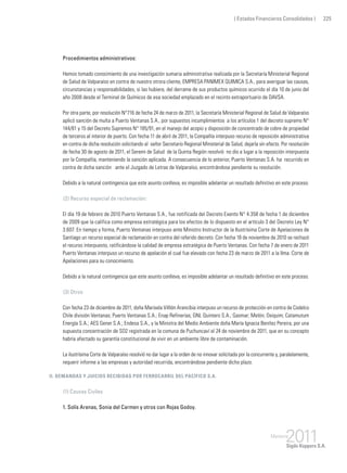 ( Estados Financieros Consolidados ) 225
Procedimientos administrativos:
Hemos tomado conocimiento de una investigación sumaria administrativa realizada por la Secretaría Ministerial Regional
de Salud de Valparaíso en contra de nuestro otrora cliente, EMPRESA PANIMEX QUIMICA S.A., para averiguar las causas,
circunstancias y responsabilidades, si las hubiere, del derrame de sus productos químicos ocurrido el día 10 de junio del
año 2008 desde el Terminal de Químicos de esa sociedad emplazado en el recinto extraportuario de DAVSA.
Por otra parte, por resolución N°716 de fecha 24 de marzo de 2011, la Secretaría Ministerial Regional de Salud de Valparaíso
aplicó sanción de multa a Puerto Ventanas S.A., por supuestos incumplimientos a los artículos 1 del decreto supremo N°
144/61 y 15 del Decreto Supremos N° 185/91, en el manejo del acopio y disposición de concentrado de cobre de propiedad
de terceros al interior de puerto. Con fecha 11 de abril de 2011, la Compañía interpuso recurso de reposición administrativa
en contra de dicha resolución solicitando al señor Secretario Regional Ministerial de Salud, dejarla sin efecto. Por resolución
de fecha 30 de agosto de 2011, el Seremi de Salud de la Quinta Región resolvió no dio a lugar a la reposición interpuesta
por la Compañía, manteniendo la sanción aplicada. A consecuencia de lo anterior, Puerto Ventanas S.A. ha recurrido en
contra de dicha sanción ante el Juzgado de Letras de Valparaíso, encontrándose pendiente su resolución.
Debido a la natural contingencia que este asunto conlleva, es imposible adelantar un resultado definitivo en este proceso.
	 (2) Recurso especial de reclamación:
El día 19 de febrero de 2010 Puerto Ventanas S.A., fue notificada del Decreto Exento N° 4.358 de fecha 1 de diciembre
de 2009 que la califica como empresa estratégica para los efectos de lo dispuesto en el artículo 3 del Decreto Ley N°
3.607. En tiempo y forma, Puerto Ventanas interpuso ante Ministro Instructor de la Ilustrísima Corte de Apelaciones de
Santiago un recurso especial de reclamación en contra del referido decreto. Con fecha 18 de noviembre de 2010 se rechazó
el recurso interpuesto, ratificándose la calidad de empresa estratégica de Puerto Ventanas. Con fecha 7 de enero de 2011
Puerto Ventanas interpuso un recurso de apelación el cual fue elevado con fecha 23 de marzo de 2011 a la Ilma. Corte de
Apelaciones para su conocimiento.
Debido a la natural contingencia que este asunto conlleva, es imposible adelantar un resultado definitivo en este proceso.
	 (3) Otros
Con fecha 23 de diciembre de 2011, doña Marisela Villlón Arancibia interpuso un recurso de protección en contra de Codelco
Chile división Ventanas; Puerto Ventanas S.A.; Enap Refinerías; GNL Quintero S.A.; Gasmar; Melón; Oxiquim; Catamutum
Energía S.A.; AES Gener S.A.; Endesa S.A., y la Ministra del Medio Ambiente doña María Ignacia Benítez Pereira, por una
supuesta concentración de SO2 registrada en la comuna de Puchuncaví el 24 de noviembre de 2011, que en su concepto
habría afectado su garantía constitucional de vivir en un ambiente libre de contaminación.
La ilustrísima Corte de Valparaíso resolvió no dar lugar a la orden de no innovar solicitada por la concurrente y, paralelamente,
requerir informe a las empresas y autoridad recurrida, encontrándose pendiente dicho plazo.
ii. Demandas y juicios recibidas por Ferrocarril del Pacífico S.A.
	 (1) Causas Civiles
1. Solís Arenas, Sonia del Carmen y otros con Rojas Godoy.
 