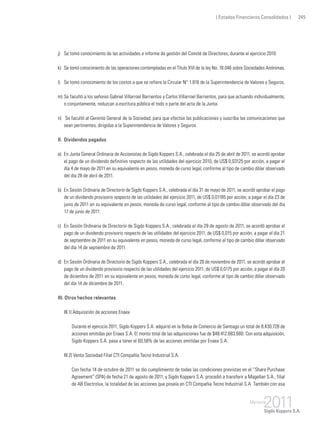 ( Estados Financieros Consolidados ) 245
j) 	 Se tomó conocimiento de las actividades e informe de gestión del Comité de Directores, durante el ejercicio 2010.
k) 	Se tomó conocimiento de las operaciones contempladas en el Título XVI de la ley No. 18.046 sobre Sociedades Anónimas.
l) 	 Se tomó conocimiento de los costos a que se refiere la Circular N° 1.816 de la Superintendencia de Valores y Seguros.
m) 	Se facultó a los señores Gabriel Villarroel Barrientos y Carlos Villarroel Barrientos, para que actuando individualmente,
o conjuntamente, reduzcan a escritura pública el todo o parte del acta de la Junta.
n)	 Se facultó al Gerente General de la Sociedad, para que efectúe las publicaciones y suscriba las comunicaciones que
sean pertinentes, dirigidas a la Superintendencia de Valores y Seguros.
II. 	Dividendos pagados
a) 	En Junta General Ordinaria de Accionistas de Sigdo Koppers S.A., celebrada el día 25 de abril de 2011, se acordó aprobar
el pago de un dividendo definitivo respecto de las utilidades del ejercicio 2010, de US$ 0,03125 por acción, a pagar el
día 4 de mayo de 2011 en su equivalente en pesos, moneda de curso legal, conforme al tipo de cambio dólar observado
del día 28 de abril de 2011.
b) 	En Sesión Ordinaria de Directorio de Sigdo Koppers S.A., celebrada el día 31 de mayo de 2011, se acordó aprobar el pago
de un dividendo provisorio respecto de las utilidades del ejercicio 2011, de US$ 0,01185 por acción, a pagar el día 23 de
junio de 2011 en su equivalente en pesos, moneda de curso legal, conforme al tipo de cambio dólar observado del día
17 de junio de 2011.
c) 	 En Sesión Ordinaria de Directorio de Sigdo Koppers S.A., celebrada el día 29 de agosto de 2011, se acordó aprobar el
pago de un dividendo provisorio respecto de las utilidades del ejercicio 2011, de US$ 0,015 por acción, a pagar el día 21
de septiembre de 2011 en su equivalente en pesos, moneda de curso legal, conforme al tipo de cambio dólar observado
del día 14 de septiembre de 2011.
d) 	En Sesión Ordinaria de Directorio de Sigdo Koppers S.A., celebrada el día 28 de noviembre de 2011, se acordó aprobar el
pago de un dividendo provisorio respecto de las utilidades del ejercicio 2011, de US$ 0,0175 por acción, a pagar el día 20
de diciembre de 2011 en su equivalente en pesos, moneda de curso legal, conforme al tipo de cambio dólar observado
del día 14 de diciembre de 2011.
III. Otros hechos relevantes
III.1) Adquisición de acciones Enaex
	 Durante el ejercicio 2011, Sigdo Koppers S.A. adquirió en la Bolsa de Comercio de Santiago un total de 8.430.728 de
acciones emitidas por Enaex S.A. El monto total de las adquisiciones fue de $48.412.683.680. Con esta adquisición,
Sigdo Koppers S.A. pasa a tener el 60,58% de las acciones emitidas por Enaex S.A.
III.2) Venta Sociedad Filial CTI Compañía Tecno Industrial S.A.
	 Con fecha 14 de octubre de 2011 se dio cumplimiento de todas las condiciones previstas en el “Share Purchase
Agreement” (SPA) de fecha 21 de agosto de 2011, y Sigdo Koppers S.A. procedió a transferir a Magellan S.A., filial
de AB Electrolux, la totalidad de las acciones que poseía en CTI Compañía Tecno Industrial S.A. También con esa
 