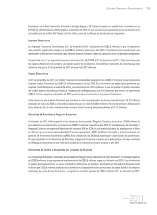 ( Estados Financieros Consolidados ) 253
Finalmente, en el Área Comercial y Automotriz de Sigdo Koppers, SK Comercial registró un significativo crecimiento en su
EBITDA de US$24 millones (+50%) respecto a diciembre de 2010, lo que se explica principalmente por el incremento de la
actividad tanto de la filial SKC Rental en Chile y Perú, como de las filiales de distribución de maquinaria.
Ingresos Financieros
Los Ingresos Financieros Consolidados al 31 de diciembre de 2011 alcanzaron los US$4,2 millones, lo que no representa
una variación significativa respecto a los US$4,7 millones respecto al año 2010. Esta disminución se explica por una
disminución en los activos financieros y por menores tasas de intereses reales de colocación entre los periodos comparados.
A nivel de la matriz, los Ingresos Financieros alcanzaron los MUS$706 al 31 de diciembre de 2011. Cabe mencionar que
los ingresos financieros de la matriz se originan a partir de los distintos instrumentos financieros de renta fija que ésta
mantiene, los que al 31 de diciembre de 2011 alcanzan los US$7 millones.
Costos Financieros
Al 31 de diciembre de 2011, los Costos Financieros Consolidados alcanzaron los US$49,9 millones, lo que representa
mayores costos financieros por US$19,5 millones respecto al año 2010. Este incremento se explica principalmente por
mayores costos financieros a nivel de la matriz, que alcanzaron los US$15 millones, lo que se explica por gastos asociados
del crédito puente utilizado para financiar la adquisición de Magotteaux, y en SK Comercial, que mostró un aumento de
US$2,8 millones respecto a diciembre de 2010 producto de un incremento en los pasivos financieros.
Cabe mencionar que la deuda financiera que mantiene la matriz corresponde a los bonos corporativos por UF 3,0 millones
colocados en marzo de 2009, y a dos créditos bancarios por un total de US$64 millones. Para re-denominar a dólares parte
de su deuda en UF, la matriz mantiene tres contratos Cross Currency Swap equivalentes a UF 2,5 millones.
Ganancias de Asociadas y Negocios Conjuntos
A diciembre de 2011, la Participación en las Ganancias de Asociadas y Negocios Conjuntos alcanzó los US$48 millones, lo
que representa un significativo incremento de US$12,5 millones respecto al año 2010. En las Ganancias de Asociadas y
Negocios Conjuntos se registra el Resultado del consorcio BSK en ICSK, el cual ejecutó las obras de ampliación de la Mina
Los Bronces y se encuentra desarrollando el Proyecto Laguna Seca y OGP1 de Minera Escondida, y el reconocimiento por
parte de SK Inversiones Automotrices (SKIA) de la Utilidad neta de SKBergé (importación y distribución de automóviles).
El mejor resultado en las Ganancias de Asociadas y Negocios Conjuntos se explica principalmente por el mejor resultado
en SKBergé, evidenciando el alto nivel de actividad de la industria automotriz durante el año 2011.
Diferencias de Cambio y Resultados por Unidades de Reajuste
Las Diferencias de Cambio y Resultados por Unidades de Reajuste (neto) a diciembre de 2011 alcanzaron un resultado negativo
de US$3,8 millones, lo que representa una disminución de US$4,8 millones respecto a diciembre de 2010. Esta disminución
se explica principalmente por un menor resultado en Diferencias de Cambio y Resultados por Unidades de Reajuste (neto)
en Enaex por US$8,6 millones producto de un aumento en la exposición de los activos netos en pesos debido a los mayores
volúmenes de venta. A nivel de la matriz, se registró un resultado positivo de US$5,5 millones al 31 de diciembre de 2011.
 