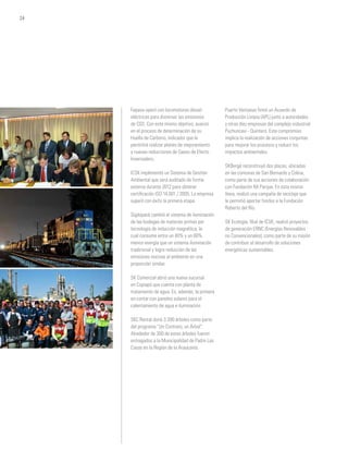 Fepasa operó con locomotoras diesel-
eléctricas para disminuir las emisiones
de CO2. Con este mismo objetivo, avanzó
en el proceso de determinación de su
Huella de Carbono, indicador que le
permitirá realizar planes de mejoramiento
y nuevas reducciones de Gases de Efecto
Invernadero.
ICSK implementó un Sistema de Gestión
Ambiental que será auditado de forma
externa durante 2012 para obtener
certificación ISO 14.001 / 2005. La empresa
superó con éxito la primera etapa.
Sigdopack cambió el sistema de iluminación
de las bodegas de materias primas por
tecnología de inducción magnética, la
cual consume entre un 40% y un 60%
menos energía que un sistema iluminación
tradicional y logra reducción de las
emisiones nocivas al ambiente en una
proporción similar.
SK Comercial abrió una nueva sucursal
en Copiapó que cuenta con planta de
tratamiento de agua. Es, además, la primera
en contar con paneles solares para el
calentamiento de agua e iluminación.
SKC Rental donó 3.390 árboles como parte
del programa “Un Contrato, un Árbol”.
Alrededor de 300 de estos árboles fueron
entregados a la Municipalidad de Padre Las
Casas en la Región de la Araucanía.
Puerto Ventanas firmó un Acuerdo de
Producción Limpia (APL) junto a autoridades
y otras diez empresas del complejo industrial
Puchuncaví - Quintero. Este compromiso
implica la realización de acciones conjuntas
para mejorar los procesos y reducir los
impactos ambientales.
SKBergé reconstruyó dos plazas, ubicadas
en las comunas de San Bernardo y Colina,
como parte de sus acciones de colaboración
con Fundación Mi Parque. En esta misma
línea, realizó una campaña de reciclaje que
le permitió aportar fondos a la Fundación
Roberto del Río.
SK Ecología, filial de ICSK, realizó proyectos
de generación ERNC (Energías Renovables
no Convencionales), como parte de su misión
de contribuir al desarrollo de soluciones
energéticas sustentables.
24
 