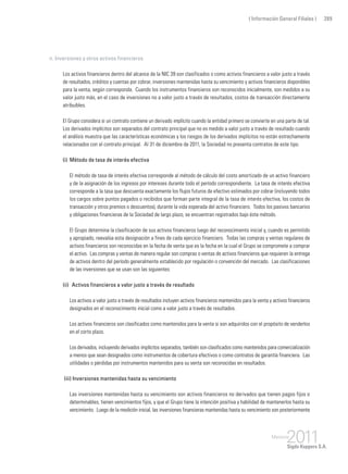 ( Información General Filiales ) 289
n. Inversiones y otros activos financieros
Los activos financieros dentro del alcance de la NIC 39 son clasificados o como activos financieros a valor justo a través
de resultados, créditos y cuentas por cobrar, inversiones mantenidas hasta su vencimiento y activos financieros disponibles
para la venta, según corresponda. Cuando los instrumentos financieros son reconocidos inicialmente, son medidos a su
valor justo más, en el caso de inversiones no a valor justo a través de resultados, costos de transacción directamente
atribuibles.
El Grupo considera si un contrato contiene un derivado implícito cuando la entidad primero se convierte en una parte de tal.
Los derivados implícitos son separados del contrato principal que no es medido a valor justo a través de resultado cuando
el análisis muestra que las características económicas y los riesgos de los derivados implícitos no están estrechamente
relacionados con el contrato principal. Al 31 de diciembre de 2011, la Sociedad no presenta contratos de este tipo.
(i) 	Método de tasa de interés efectiva
	 El método de tasa de interés efectiva corresponde al método de cálculo del costo amortizado de un activo financiero
y de la asignación de los ingresos por intereses durante todo el período correspondiente. La tasa de interés efectiva
corresponde a la tasa que descuenta exactamente los flujos futuros de efectivo estimados por cobrar (incluyendo todos
los cargos sobre puntos pagados o recibidos que forman parte integral de la tasa de interés efectiva, los costos de
transacción y otros premios o descuentos), durante la vida esperada del activo financiero. Todos los pasivos bancarios
y obligaciones financieras de la Sociedad de largo plazo, se encuentran registrados bajo éste método.
	 El Grupo determina la clasificación de sus activos financieros luego del reconocimiento inicial y, cuando es permitido
y apropiado, reevalúa esta designación a fines de cada ejercicio financiero. Todas las compras y ventas regulares de
activos financieros son reconocidas en la fecha de venta que es la fecha en la cual el Grupo se compromete a comprar
el activo. Las compras y ventas de manera regular son compras o ventas de activos financieros que requieren la entrega
de activos dentro del período generalmente establecido por regulación o convención del mercado. Las clasificaciones
de las inversiones que se usan son las siguientes:
(ii) 	Activos financieros a valor justo a través de resultado
	 Los activos a valor justo a través de resultados incluyen activos financieros mantenidos para la venta y activos financieros
designados en el reconocimiento inicial como a valor justo a través de resultados.
	 Los activos financieros son clasificados como mantenidos para la venta si son adquiridos con el propósito de venderlos
en el corto plazo.
	 Los derivados, incluyendo derivados implícitos separados, también son clasificados como mantenidos para comercialización
a menos que sean designados como instrumentos de cobertura efectivos o como contratos de garantía financiera. Las
utilidades o pérdidas por instrumentos mantenidos para su venta son reconocidas en resultados.
(iii) Inversiones mantenidas hasta su vencimiento
	 Las inversiones mantenidas hasta su vencimiento son activos financieros no derivados que tienen pagos fijos o
determinables, tienen vencimientos fijos, y que el Grupo tiene la intención positiva y habilidad de mantenerlos hasta su
vencimiento. Luego de la medición inicial, las inversiones financieras mantenidas hasta su vencimiento son posteriormente
 