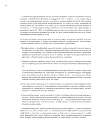 292
La Sociedad mantiene vigentes contratos de derivados de moneda y de cobertura. Los derivados inicialmente se reconocen
a valor justo a la fecha de la firma del contrato derivado y posteriormente se revalorizan a su valor justo a la fecha de
cada cierre. Las ganancias o pérdidas resultantes se reconocen en ganancias o pérdidas en función de la efectividad del
instrumento derivado y según la naturaleza de la relación de cobertura. Una cobertura se considera altamente efectiva
cuando los cambios en el valor razonable o en los flujos de caja del subyacente atribuibles al riesgo cubierto, se compensan
con los cambios en el valor razonable o en los flujos de efectivo del instrumento de cobertura, con una efectividad que se
encuentre en el rango de 80% - 125%. La Sociedad denomina sus derivados como instrumentos de cobertura de riesgo de
tipo de cambio (instrumentos de cobertura de flujos de caja). A la fecha, todos los derivados contratados por la Sociedad
tienen tratamiento de cobertura de flujos de caja.
Un instrumento derivado se presenta como un activo no corriente o un pasivo no corriente si el período de vencimiento
remanente del instrumento supera los 12 meses y no se espera su realización o pago dentro de los 12 meses posteriores.
Los demás instrumentos derivados se presentan como activos corrientes o pasivos corrientes.
r.1)	 Derivados implícitos - La Sociedad evalúa la existencia de derivados implícitos en contratos de instrumentos financieros
para determinar si sus características y riesgos están estrechamente relacionados con el contrato principal siempre que
el conjunto no esté contabilizado a valor razonable. En caso de no estar estrechamente relacionados, son registrados
separadamente contabilizando las variaciones de valor en resultados. A la fecha, el Grupo Ingeniería y Construcción
Sigdo Koppers S.A. ha estimado que no existen derivados implícitos en sus contratos.
r.2)	Contabilidad de coberturas - La Sociedad denomina ciertos instrumentos como de cobertura, que pueden incluir derivados
o derivados implícitos, ya sea como instrumentos de cobertura del valor justo o instrumentos de cobertura de flujos de
caja.
	 Al inicio de la relación de cobertura, el Grupo Ingeniería y Construcción Sigdo Koppers S.A. documenta la relación entre
los instrumentos de cobertura y el ítem cubierto, junto con los objetivos de su gestión de riesgo y su estrategia para
realizar diferentes transacciones de cobertura. Además, al inicio de la cobertura y de manera continuada, el Grupo
documenta si el instrumento de cobertura utilizado en una relación de cobertura es altamente efectivo en compensar
cambios en los valores justos o flujos de caja del ítem cubierto.
r.3) 	Instrumentos de cobertura del valor justo - El cambio en los valores justos de los instrumentos derivados denominados
y que califican como instrumentos de cobertura del valor justo, se contabilizan en ganancias y pérdidas de manera
inmediata, junto con cualquier cambio en el valor justo del ítem cubierto que sea atribuible al riesgo cubierto. A la fecha,
el Grupo no ha clasificado coberturas como de este tipo.
r.4) 	Coberturas de flujos de caja - La porción efectiva de los cambios en el valor justo de los instrumentos derivados que se
denominan y califican como instrumentos de cobertura de flujos de caja se difiere en el patrimonio, en una reserva de
Patrimonio Neto denominada “Reservas de Cobertura de Flujo de Caja”. La ganancia o pérdida relacionada a la porción
ineficaz se reconoce de manera inmediata en ganancias o pérdidas, y se incluye en la línea de “Diferencias de cambio”
del estado integral de resultados.
La contabilidad de coberturas se descontinúa cuando el Grupo anula la relación de cobertura, cuando el instrumento de
cobertura vence o se vende, se finaliza, o ejerce, o ya no califica para la contabilidad de cobertura. Cualquier ganancia o
pérdida diferida en el patrimonio en ese momento se mantiene en el patrimonio y se reconoce en ganancias o pérdidas
cuando la transacción prevista finalice. Cuando ya no es esperable que una transacción prevista ocurra, la ganancia o
pérdida acumulada que fue diferida en el patrimonio se reconoce de manera inmediata en ganancias o pérdidas.
 