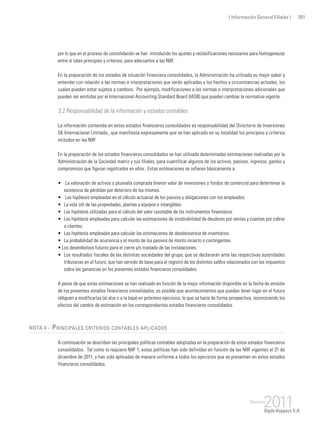 ( Información General Filiales ) 301
por lo que en el proceso de consolidación se han introducido los ajustes y reclasificaciones necesarios para homogeneizar
entre sí tales principios y criterios, para adecuarlos a las NIIF.
En la preparación de los estados de situación financiera consolidados, la Administración ha utilizado su mejor saber y
entender con relación a las normas e interpretaciones que serán aplicadas y los hechos y circunstancias actuales, los
cuales pueden estar sujetos a cambios. Por ejemplo, modificaciones a las normas o interpretaciones adicionales que
pueden ser emitidas por el Internacional Accounting Standard Board (IASB) que pueden cambiar la normativa vigente.
3.2 Responsabilidad de la información y estados contables
La información contenida en estos estados financieros consolidados es responsabilidad del Directorio de Inversiones
SK Internacional Limitada., que manifiesta expresamente que se han aplicado en su totalidad los principios y criterios
incluidos en las NIIF.
En la preparación de los estados financieros consolidados se han utilizado determinadas estimaciones realizadas por la
Administración de la Sociedad matriz y sus filiales, para cuantificar algunos de los activos, pasivos, ingresos, gastos y
compromisos que figuran registrados en ellos. Estas estimaciones se refieren básicamente a:
•	 La valoración de activos y plusvalía comprada (menor valor de inversiones o fondos de comercio) para determinar la
existencia de pérdidas por deterioro de los mismos.
•	 Las hipótesis empleadas en el cálculo actuarial de los pasivos y obligaciones con los empleados.
• 	La vida útil de las propiedades, plantas y equipos e intangibles.
• 	Las hipótesis utilizadas para el cálculo del valor razonable de los instrumentos financieros.
• 	Las hipótesis empleadas para calcular las estimaciones de incobrabilidad de deudores por ventas y cuentas por cobrar
a clientes.
• 	Las hipótesis empleadas para calcular las estimaciones de obsolescencia de inventarios.
• 	La probabilidad de ocurrencia y el monto de los pasivos de monto incierto o contingentes.
• Los desembolsos futuros para el cierre y/o traslado de las instalaciones.
• 	Los resultados fiscales de las distintas sociedades del grupo, que se declararán ante las respectivas autoridades
tributarias en el futuro, que han servido de base para el registro de los distintos saldos relacionados con los impuestos
sobre las ganancias en los presentes estados financieros consolidados.
A pesar de que estas estimaciones se han realizado en función de la mejor información disponible en la fecha de emisión
de los presentes estados financieros consolidados, es posible que acontecimientos que puedan tener lugar en el futuro
obliguen a modificarlas (al alza o a la baja) en próximos ejercicios, lo que se haría de forma prospectiva, reconociendo los
efectos del cambio de estimación en los correspondientes estados financieros consolidados.
Nota 4 – Principales criterios contables aplicados
A continuación se describen las principales políticas contables adoptadas en la preparación de estos estados financieros
consolidados. Tal como lo requiere NIIF 1, estas políticas han sido definidas en función de las NIIF vigentes al 31 de
diciembre de 2011, y han sido aplicadas de manera uniforme a todos los ejercicios que se presentan en estos estados
financieros consolidados.
 