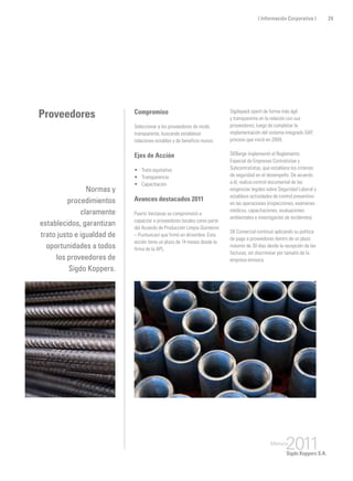 Proveedores Compromiso
Seleccionar a los proveedores de modo
transparente, buscando establecer
relaciones estables y de beneficio mutuo.
Ejes de Acción
•	 Trato equitativo
•	 Transparencia
•	 Capacitación
Avances destacados 2011
Puerto Ventanas se comprometió a
capacitar a proveedores locales como parte
del Acuerdo de Producción Limpia Quinteros
– Puchuncaví que firmó en diciembre. Esta
acción tiene un plazo de 14 meses desde la
firma de la APL.
Normas y
procedimientos
claramente
establecidos, garantizan
trato justo e igualdad de
oportunidades a todos
los proveedores de
Sigdo Koppers.
Sigdopack operó de forma más ágil
y transparente en la relación con sus
proveedores, luego de completar la
implementación del sistema integrado SAP,
proceso que inició en 2009.
SKBergé implementó el Reglamento
Especial de Empresas Contratistas y
Subcontratistas, que establece los criterios
de seguridad en el desempeño. De acuerdo
a él, realiza control documental de las
exigencias legales sobre Seguridad Laboral y
establece actividades de control preventivo
en las operaciones (inspecciones, exámenes
médicos, capacitaciones, evaluaciones
ambientales e investigación de incidentes).
SK Comercial continuó aplicando su política
de pago a proveedores dentro de un plazo
máximo de 30 días desde la recepción de las
facturas, sin discriminar por tamaño de la
empresa emisora.
29( Información Corporativa )
 