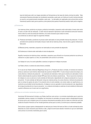 312
tasa de interés para cubrir sus riesgos asociados con fluctuaciones en las tasas de interés y de tipo de cambio. Tales
instrumentos financieros derivados son inicialmente reconocidos a valor justo, en la fecha en la cual el contrato derivado
es suscrito y son posteriormente remedidos a valor justo. Los derivados son registrados como activos (otros activos
financieros) cuando el valor justo es positivo y como pasivos (otros pasivos financieros) cuando el valor justo es negativo.
p) Existencias
Las materias primas, productos en proceso, productos terminados y repuestos están valorizados al menor valor entre
el costo o el valor neto de realización. El valor neto de realización representa el valor estimado de venta del inventario
menos todos los costos de producción faltantes y los costos necesarios para realizar la venta.
Las existencias se valorizan según los siguientes métodos:
(i) 	Productos terminados y productos en proceso están valorizados al costo promedio mensual de producción. El costo
promedio de los productos terminados incluye el valor de las materias primas, mano de obra y gastos indirectos de
fabricación.
(ii) Materias primas, materiales y repuestos son valorizados al costo promedio de adquisición.
(iii) Existencias en tránsito están valorizadas al costo de adquisición.
Aquellos inventarios de materias primas, materiales y repuestos cuya utilización en el proceso productivo se estima se
realizará en un plazo superior a un año, son presentados como activos no corrientes.
Los trabajos en curso, los costos aplicables a avances se registran en trabajos en proceso.
Las filiales utilizan un sistema de costeo directo y estándar.
En el caso de las filiales indirectas Magotteaux Group S.A. y Productos de Acero Limitada, el inventario de materias
primas se valoriza al costo histórico determinado de acuerdo al método PEPS. El costo incluye el precio de compra y los
costos directos e indirectos de producción. Los inventarios de materiales e ítems para la reventa son valorizados al costo
histórico determinado de acuerdo al método PEPS para ítems de similares características. Para el caso de los inventarios
de trabajos en curso se valorizan al costo estándar de fabricación, dependiendo de la etapa de producción en el que se
encuentren. El costo estándar de fabricación incluye las materias primas, los costos directos e indirectos de producción
pero no incluye los gastos de venta. Si la variación entre el costo estándar y los costos reales son significativos y no
resulta de una actividad normal de producción, el trabajo en curso es ajustado al costo de producción real, dependiendo
de la etapa de producción en el que se encuentre. Los productos terminados se valorizan al costo estándar de fabricación
cuando la diferencia con el costo real no es significativa.
q) Activos no corrientes mantenidos para la venta
Inversiones SK Internacional Limitada y sus filiales clasifican como activos no corrientes mantenidos para la venta las
propiedades, plantas y equipos, los intangibles, las inversiones en asociadas y los grupos sujetos a desapropiación (grupo
de activos que se van a enajenar junto con sus pasivos directamente asociados), para los cuales en la fecha de cierre del
estado de situación financiera se han iniciado gestiones activas para su venta y se estima que es altamente probable.
Estos activos o grupos sujetos a desapropiación se valorizan por el menor del monto en libros o el valor estimado de venta
deducidos los costos necesarios para llevarla a cabo, y dejan de amortizarse desde el momento en que son clasificados
como activos no corrientes mantenidos para la venta.
 