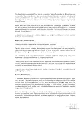 ( Información General Filiales ) 317
Otros beneficios a los empleados de largo plazo son entregados por algunas filiales indirectas. El derecho a estos
beneficios es por lo general condicionado a la permanencia del empleado en el ejercicio de sus funciones hasta la edad de
jubilación y hasta el término de un periodo mínimo de servicio. Los costos estimados de estas prestaciones se devengan
durante el periodo de empleo utilizando la misma metodología contable que la utilizada para los planes de pensiones de
beneficios definidos.
Además algunas de las filiales indirectas operan con un programa de retiro anticipado para sus empleados, un pasivo
y un gasto es registrado cuando la Sociedad tiene una obligación de proporcionar prestaciones de retiro anticipado a
los empleados, el pasivo reconocido en el estado de situación financiera es el valor presente de la obligación de retiro
anticipado al final del ejercicio.
La obligación neta devengada al cierre del ejercicio se presenta en el ítem provisiones del pasivo no corriente del estado
de situación financiera consolidado.
Restauración y desmantelamiento.
Las provisiones por restructuración surgen solo cuando se cumplen 2 condiciones:
Que exista un plan de negocios formal para la restructuración que especifique el negocio o parte del negocio en cuestión,
las principales ubicaciones afectadas, la ubicación, función y el número aproximado de empleados cuyos servicios se
darán por terminados, los gastos a ser incurridos y cuando el plan se llevara a cabo.
Que la entidad haya creado una expectativa valida entre los afectados que llevarán a cabo el plan, ya sea por haber
implementado el plan o por haber anunciado sus principales características.
Las provisiones por restructuración solo incluyen los costos incrementales asociados directamente con la restructuración.
Los costos relacionados con las actividades en curso tales como la reubicación, capacitación y costos de los sistemas de
información son reconocidos solo cuando se incurren.
Las provisiones para desmantelamiento y restauración y medioambientales, se efectúan a valor presente en el momento
que la obligación es conocida.
Provisión Medioambiental.
La filial indirecta Magotteaux Group S.A. registra los pasivos por medioambiente por el importe estimado al cual el pasivo
podría ser pagado a la fecha del balance. Los análisis son desarrollados y revisados por Inversiones SK Internacional
Limitada y filiales, junto con sus asesores jurídicos, para estimar la probabilidad, el tiempo y la posible perdida. Los
pasivos por medioambiente son descontados si el impacto es material y si el costo estimado y los plazos se consideran
razonablemente seguros. En cada periodo el impacto en donde esta el descuento es reconocido en los estados de resultados
integrales como un costo financiero.
Cualquier cambio en la provisión es registrada contra el valor libro de la provisión y los activos relacionados, solo en la
medida en que sea probable que los beneficios económicos futuros asociados con los gastos de restauración fluyan a
la entidad con el efecto reconocido en los estados de resultado integral sobre una base prospectiva durante la vida útil
restante de cada operación.
 
