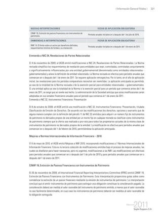 ( Información General Filiales ) 321
Nuevas interpretaciones Fecha de aplicación obligatoria
CINIIF 19, Extinción de pasivos financieros con instrumentos de
patrimonio.
Períodos anuales iniciados en o después del 1 de julio de 2010.
Enmiendas a interpretaciones Fecha de aplicación obligatoria
INIIF 14, El límite sobre un activo por beneficios definidos,
requerimientos mínimos de fondeo y su interacción
Períodos anuales iniciados en o después del 1 de enero de 2011.
Enmienda a NIC 24, Revelaciones de Partes Relacionadas
El 4 de noviembre de 2009, el IASB emitió modificaciones a NIC 24, Revelaciones de Partes Relacionadas. La Norma
revisada simplifica los requerimientos de revelación para entidades que sean, controladas, controladas conjuntamente
o significativamente influenciadas por una entidad gubernamental (denominada como entidades relacionadas -
gubernamentales) y aclara la definición de entidad relacionada. La Norma revisada es efectiva para períodos anuales que
comienzan en o después del 1 de enero de 2011. Se requiere aplicación retrospectiva. Por lo tanto, en el año de aplicación
inicial, las revelaciones para los períodos comparativos necesitan ser reemitidas. La aplicación anticipada es permitida,
ya sea de la totalidad de la Norma revisada o de la exención parcial para entidades relacionadas – gubernamentales.
Si una entidad aplica ya sea la totalidad de la Norma o la exención parcial para un período que comience antes del 1 de
enero de 2011, se exige que se revele ese hecho. La administración de la Sociedad anticipa que estas modificaciones serán
adoptadas en sus estados financieros anuales para el período que comienza el 1 de enero de 2011.
Enmienda a NIC 32, Instrumentos Financieros: Presentación
El 8 de octubre de 2009, el IASB emitió una modificación a NIC 32, Instrumentos Financieros: Presentación, titulada
Clasificación de Emisión de Derechos. De acuerdo con las modificaciones los derechos, opciones y warrants que de
alguna manera cumplen con la definición del párrafo 11 de NIC 32 emitidos para adquirir un número fijo de instrumentos
de patrimonio no derivados propios de una entidad por un monto fijo en cualquier moneda se clasifican como instrumentos
de patrimonio siempre que la oferta sea realizada a pro-rata para todos los propietarios actuales de la misma clase de
instrumentos de patrimonio no derivados propios de la entidad. La modificación es efectiva para períodos anuales que
comienzan en o después del 1 de febrero de 2010, permitiéndose la aplicación anticipada.
Mejoras a Normas Internacionales de Información Financiera – 2010
El 6 de mayo de 2010, el IASB emitió Mejoras a NIIF 2010, incorporando modificaciones a 7 Normas Internacionales de
Información Financiera. Esta es la tercera colección de modificaciones emitidas bajo el proceso de mejoras anuales, las
cuales se diseñaron para hacer necesarias, pero no urgentes, modificaciones a las NIIF. Las modificaciones son efectivas
para períodos anuales que comienzan en o después del 1 de julio de 2010 y para períodos anuales que comienzan en o
después del 1 de enero de 2011.
CINIIF 19, Extinción de Pasivos Financieros con Instrumentos de Patrimonio
El 26 de noviembre de 2009, el International Financial Reporting Interpretations Committee (IFRIC) emitió CINIIF 19,
Extinción de Pasivos Financieros con Instrumentos de Patrimonio. Esta interpretación proporciona guías sobre como
contabilizar la extinción de un pasivo financiero mediante la emisión de instrumentos de patrimonio. La interpretación
concluyó que el emitir instrumentos de patrimonio para extinguir una obligación constituye la consideración pagada. La
consideración deberá ser medida al valor razonable del instrumento de patrimonio emitido, a menos que el valor razonable
no sea fácilmente determinable, en cuyo caso los instrumentos de patrimonio deberán ser medidos al valor razonable de
la obligación extinguida.
 