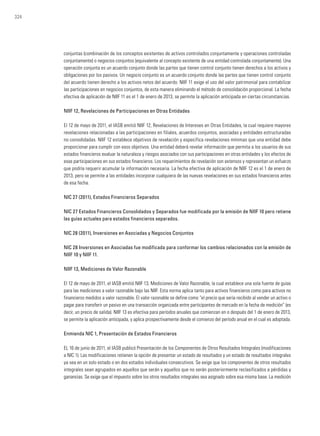 324
conjuntas (combinación de los conceptos existentes de activos controlados conjuntamente y operaciones controladas
conjuntamente) o negocios conjuntos (equivalente al concepto existente de una entidad controlada conjuntamente). Una
operación conjunta es un acuerdo conjunto donde las partes que tienen control conjunto tienen derechos a los activos y
obligaciones por los pasivos. Un negocio conjunto es un acuerdo conjunto donde las partes que tienen control conjunto
del acuerdo tienen derecho a los activos netos del acuerdo. NIIF 11 exige el uso del valor patrimonial para contabilizar
las participaciones en negocios conjuntos, de esta manera eliminando el método de consolidación proporcional. La fecha
efectiva de aplicación de NIIF 11 es el 1 de enero de 2013, se permite la aplicación anticipada en ciertas circunstancias.
NIIF 12, Revelaciones de Participaciones en Otras Entidades
El 12 de mayo de 2011, el IASB emitió NIIF 12, Revelaciones de Intereses en Otras Entidades, la cual requiere mayores
revelaciones relacionadas a las participaciones en filiales, acuerdos conjuntos, asociadas y entidades estructuradas
no consolidadas. NIIF 12 establece objetivos de revelación y especifica revelaciones mínimas que una entidad debe
proporcionar para cumplir con esos objetivos. Una entidad deberá revelar información que permita a los usuarios de sus
estados financieros evaluar la naturaleza y riesgos asociados con sus participaciones en otras entidades y los efectos de
esas participaciones en sus estados financieros. Los requerimientos de revelación son extensos y representan un esfuerzo
que podría requerir acumular la información necesaria. La fecha efectiva de aplicación de NIIF 12 es el 1 de enero de
2013, pero se permite a las entidades incorporar cualquiera de las nuevas revelaciones en sus estados financieros antes
de esa fecha.
NIC 27 (2011), Estados Financieros Separados
NIC 27 Estados Financieros Consolidados y Separados fue modificada por la emisión de NIIF 10 pero retiene
las guías actuales para estados financieros separados.
NIC 28 (2011), Inversiones en Asociadas y Negocios Conjuntos
NIC 28 Inversiones en Asociadas fue modificada para conformar los cambios relacionados con la emisión de
NIIF 10 y NIIF 11.
NIIF 13, Mediciones de Valor Razonable
El 12 de mayo de 2011, el IASB emitió NIIF 13, Mediciones de Valor Razonable, la cual establece una sola fuente de guías
para las mediciones a valor razonable bajo las NIIF. Esta norma aplica tanto para activos financieros como para activos no
financieros medidos a valor razonable. El valor razonable se define como “el precio que sería recibido al vender un activo o
pagar para transferir un pasivo en una transacción organizada entre participantes de mercado en la fecha de medición” (es
decir, un precio de salida). NIIF 13 es efectiva para períodos anuales que comienzan en o después del 1 de enero de 2013,
se permite la aplicación anticipada, y aplica prospectivamente desde el comienzo del período anual en el cual es adoptada.
Enmienda NIC 1, Presentación de Estados Financieros
EL 16 de junio de 2011, el IASB publicó Presentación de los Componentes de Otros Resultados Integrales (modificaciones
a NIC 1). Las modificaciones retienen la opción de presentar un estado de resultados y un estado de resultados integrales
ya sea en un solo estado o en dos estados individuales consecutivos. Se exige que los componentes de otros resultados
integrales sean agrupados en aquellos que serán y aquellos que no serán posteriormente reclasificados a pérdidas y
ganancias. Se exige que el impuesto sobre los otros resultados integrales sea asignado sobre esa misma base. La medición
 