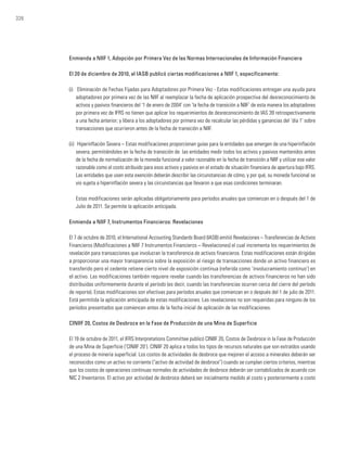 326
Enmienda a NIIF 1, Adopción por Primera Vez de las Normas Internacionales de Información Financiera
El 20 de diciembre de 2010, el IASB publicó ciertas modificaciones a NIIF 1, específicamente:
(i)	 Eliminación de Fechas Fijadas para Adoptadores por Primera Vez - Estas modificaciones entregan una ayuda para
adoptadores por primera vez de las NIIF al reemplazar la fecha de aplicación prospectiva del desreconocimiento de
activos y pasivos financieros del ‘1 de enero de 2004’ con ‘la fecha de transición a NIIF’ de esta manera los adoptadores
por primera vez de IFRS no tienen que aplicar los requerimientos de desreconocimiento de IAS 39 retrospectivamente
a una fecha anterior; y libera a los adoptadores por primera vez de recalcular las pérdidas y ganancias del ‘día 1’ sobre
transacciones que ocurrieron antes de la fecha de transición a NIIF.
(ii)	 Hiperinflación Severa – Estas modificaciones proporcionan guías para la entidades que emergen de una hiperinflación
severa, permitiéndoles en la fecha de transición de las entidades medir todos los activos y pasivos mantenidos antes
de la fecha de normalización de la moneda funcional a valor razonable en la fecha de transición a NIIF y utilizar ese valor
razonable como el costo atribuido para esos activos y pasivos en el estado de situación financiera de apertura bajo IFRS.
Las entidades que usen esta exención deberán describir las circunstancias de cómo, y por qué, su moneda funcional se
vio sujeta a hiperinflación severa y las circunstancias que llevaron a que esas condiciones terminaran.
	 Estas modificaciones serán aplicadas obligatoriamente para períodos anuales que comienzan en o después del 1 de
Julio de 2011. Se permite la aplicación anticipada.
Enmienda a NIIF 7, Instrumentos Financieros: Revelaciones
El 7 de octubre de 2010, el International Accounting Standards Board (IASB) emitió Revelaciones – Transferencias de Activos
Financieros (Modificaciones a NIIF 7 Instrumentos Financieros – Revelaciones) el cual incrementa los requerimientos de
revelación para transacciones que involucran la transferencia de activos financieros. Estas modificaciones están dirigidas
a proporcionar una mayor transparencia sobre la exposición al riesgo de transacciones donde un activo financiero es
transferido pero el cedente retiene cierto nivel de exposición continua (referida como ‘involucramiento continuo’) en
el activo. Las modificaciones también requiere revelar cuando las transferencias de activos financieros no han sido
distribuidas uniformemente durante el período (es decir, cuando las transferencias ocurren cerca del cierre del período
de reporte). Estas modificaciones son efectivas para períodos anuales que comienzan en o después del 1 de julio de 2011.
Está permitida la aplicación anticipada de estas modificaciones. Las revelaciones no son requeridas para ninguno de los
períodos presentados que comiencen antes de la fecha inicial de aplicación de las modificaciones.
CINIIF 20, Costos de Desbroce en la Fase de Producción de una Mina de Superficie
El 19 de octubre de 2011, el IFRS Interpretations Committee publicó CINIIF 20, Costos de Desbroce in la Fase de Producción
de una Mina de Superficie (‘CINIIF 20’). CINIIF 20 aplica a todos los tipos de recursos naturales que son extraídos usando
el proceso de minería superficial. Los costos de actividades de desbroce que mejoren el acceso a minerales deberán ser
reconocidos como un activo no corriente (“activo de actividad de desbroce”) cuando se cumplan ciertos criterios, mientras
que los costos de operaciones continuas normales de actividades de desbroce deberán ser contabilizados de acuerdo con
NIC 2 Inventarios. El activo por actividad de desbroce deberá ser inicialmente medido al costo y posteriormente a costo
 
