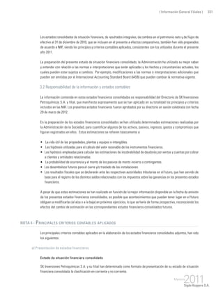 ( Información General Filiales ) 331
Los estados consolidados de situación financiera, de resultados integrales, de cambios en el patrimonio neto y de flujos de
efectivo al 31 de diciembre de 2010, que se incluyen en el presente a efectos comparativos, también han sido preparados
de acuerdo a NIIF, siendo los principios y criterios contables aplicados, consistentes con los utilizados durante el presente
año 2011.
La preparación del presente estado de situación financiera consolidado, la Administración ha utilizado su mejor saber
y entender con relación a las normas e interpretaciones que serán aplicadas y los hechos y circunstancias actuales, los
cuales pueden estar sujetos a cambios. Por ejemplo, modificaciones a las normas o interpretaciones adicionales que
pueden ser emitidas por el Internacional Accounting Standard Board (IASB) que pueden cambiar la normativa vigente.
3.2 Responsabilidad de la información y estados contables
La información contenida en estos estados financieros consolidados es responsabilidad del Directorio de SK Inversiones
Petroquímicas S.A. y filial, que manifiesta expresamente que se han aplicado en su totalidad los principios y criterios
incluidos en las NIIF. Los presentes estados financieros fueron aprobados por su directorio en sesión celebrada con fecha
29 de marzo de 2012.
En la preparación de los estados financieros consolidados se han utilizado determinadas estimaciones realizadas por
la Administración de la Sociedad, para cuantificar algunos de los activos, pasivos, ingresos, gastos y compromisos que
figuran registrados en ellos. Estas estimaciones se refieren básicamente a:
•	 La vida útil de las propiedades, plantas y equipos e intangibles.
•	 Las hipótesis utilizadas para el cálculo del valor razonable de los instrumentos financieros.
• 	Las hipótesis empleadas para calcular las estimaciones de incobrabilidad de deudores por ventas y cuentas por cobrar
a clientes y entidades relacionadas.
•	 La probabilidad de ocurrencia y el monto de los pasivos de monto incierto o contingentes.
• 	Los desembolsos futuros para el cierre y/o traslado de las instalaciones.
• 	 Los resultados fiscales que se declararán ante las respectivas autoridades tributarias en el futuro, que han servido de
base para el registro de los distintos saldos relacionados con los impuestos sobre las ganancias en los presentes estados
financieros.
A pesar de que estas estimaciones se han realizado en función de la mejor información disponible en la fecha de emisión
de los presentes estados financieros consolidados, es posible que acontecimientos que puedan tener lugar en el futuro
obliguen a modificarlas (al alza o a la baja) en próximos ejercicios, lo que se haría de forma prospectiva, reconociendo los
efectos del cambio de estimación en las correspondientes estados financieros consolidados futuros.
Nota 4 - Principales criterios contables aplicados
Los principales criterios contables aplicados en la elaboración de los estados financieros consolidados adjuntos, han sido
los siguientes:
a) Presentación de estados financieros
Estado de situación financiera consolidado
SK Inversiones Petroquímicas S.A. y su filial han determinado como formato de presentación de su estado de situación
financiera consolidada la clasificación en corriente y no corriente.
 
