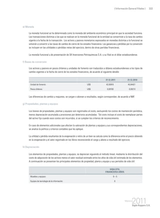 ( Información General Filiales ) 333
e) Moneda
La moneda funcional se ha determinado como la moneda del ambiente económico principal en que la sociedad funciona.
Las transacciones distintas a las que se realizan en la moneda funcional de la entidad se convertirán a la tasa de cambio
vigente a la fecha de la transacción. Los activos y pasivos monetarios expresados en monedas distintas a la funcional se
volverán a convertir a las tasas de cambio de cierre de los estados financieros. Las ganancias y pérdidas por la conversión
se incluyen en las utilidades o pérdidas netas del ejercicio, dentro de otras partidas financieras.
La moneda funcional y de presentación de SK Inversiones Petroquímicas S.A. y su filial es el dólar estadounidense.
f) Bases de conversión
Los activos y pasivos en pesos chilenos y unidades de fomento son traducidos a dólares estadounidenses a los tipos de
cambio vigentes a la fecha de cierre de los estados financieros, de acuerdo al siguiente detalle:
31.12.2011 31.12.2010
Unidad de fomento US$ 42,93919 45,84421
Pesos chilenos US$ 0,00193 0,00213
Las diferencias de cambio y reajustes, se cargan o abonan a resultados, según correspondan, de acuerdo a NIIF.
g) Propiedades, plantas y equipos
Los bienes de propiedades, plantas y equipos son registrados al costo, excluyendo los costos de mantención periódica,
menos depreciación acumulada y provisiones por deterioros acumuladas. Tal costo incluye el costo de reemplazar partes
del activo fijo cuando esos costos son incurridos, si se cumplen los criterios de reconocimiento.
En caso de elementos adicionales que afecten la valoración de plantas y equipos y sus correspondientes depreciaciones,
se analiza la política y criterios contables que les aplique.
La utilidad o pérdida resultantes de la enajenación o retiro de un bien se calcula como la diferencia entre el precio obtenido
en la enajenación y el valor registrado en los libros reconociendo el cargo y abono a resultado del ejercicio.
h) Depreciación
Los elementos de propiedades, plantas y equipos, se deprecian siguiendo el método lineal, mediante la distribución del
costo de adquisición de los activos menos el valor residual estimado entre los años de vida útil estimada de los elementos.
A continuación se presentan los principales elementos de propiedad, planta y equipo y sus períodos de vida útil:
Vida útil
financiera años
Muebles y equipos: 9 – 5
Equipos de tecnología de la información: 6
 