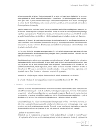 ( Información General Filiales ) 335
del monto recuperable del activo. El monto recuperable de un activo es el mayor entre el valor justo de un activo o
unidad generadora de efectivo, menos los costos de venta y su valor en uso, y es determinado para un activo individual a
menos que el activo no genere entradas de efectivo que son claramente independiente de los de otros activos o grupos
de activos. Cuando el valor libro de un activo excede su monto recuperable, el activo es considerado deteriorado y es
disminuido a su monto recuperable.
Al evaluar el valor en uso, los futuros flujos de efectivo estimados son descontados a su valor presente usando una tasa
de descuento antes de impuesto que refleja las evaluaciones actuales de mercado del valor tiempo del dinero y los riesgos
específicos asociados al activo. Para determinar el valor justo menos costos de venta, se usa un modelo de valuación
apropiado. Estos cálculos son corroborados por múltiplos de valuación u otros indicadores de valor justo disponibles.
Las pérdidas por deterioro de operaciones continuas son reconocidas en el estado de resultados en las categorías de
gastos consistentes con la función del activo deteriorado, excepto por propiedades anteriormente reevaluadas donde la
reevaluación fue llevada al patrimonio. En este caso el deterioro también es reconocido en patrimonio hasta el monto
de cualquier reevaluación anterior.
Para los activos distintos de la plusvalía, se realiza una evaluación a cada fecha de reporte respecto de si existen indicadores
que la pérdida por deterioro reconocida anteriormente podría ya no existir o podría haber disminuido. Si existe tal indicador,
la Sociedad estima el monto recuperable.
Una pérdida por deterioro anteriormente reconocida es reversada solamente si ha habido un cambio en las estimaciones
usadas para determinar el monto recuperable del activo desde que se reconoció la última pérdida por deterioro. Si ese
es el caso, el valor libro del activo es aumentado a su monto recuperable. Ese monto aumentado no excede el valor libro
que habría sido determinado, neto de depreciación, si no se hubiese reconocido una pérdida por deterioro del activo en
años anteriores. Tal reverso es reconocido en el estado de resultados a menos que un activo sea registrado al monto
reevaluado, caso en el cual el reverso es tratado como un aumento de reevaluación.
El deterioro de activos intangibles con vidas útiles indefinidas es probado anualmente al 31 de diciembre.
No ha habido indicadores de deterioro para los ejercicios terminados al 31 de diciembre de 2011 y 2010.
k) Inversiones y otros activos financieros
Los activos financieros dentro del alcance de la Norma Internacional de Contabilidad (NIC) 39 son clasificados como
activos financieros a valor justo a través de resultados, préstamos y cuentas por cobrar, inversiones mantenidas hasta
su vencimiento y activos financieros disponibles para la venta, según corresponda. Cuando los instrumentos financieros
son reconocidos inicialmente, son medidos a su valor justo más (en el caso de inversiones no a valor justo a través de
resultados) costos de transacción que sean directamente atribuibles a la compra o emisión del mismo.
La Sociedad matriz y su filial evalúan la existencia de derivados implícitos en contratos e instrumentos financieros para
determinar si sus características y riesgos están estrechamente relacionados con el contrato principal siempre que el
conjunto no esté siendo contabilizado a valor razonable. En caso de no estar estrechamente relacionados, son registrados
separadamente contabilizando las variaciones de valor directamente en el estado de resultados integrales.
k.1) Método de tasa de interés efectiva
El método de tasa de interés efectiva, corresponde al método de cálculo del costo amortizado de un activo financiero
y de la asignación de los ingresos por intereses, durante todo el período correspondiente. La tasa de interés efectiva,
 