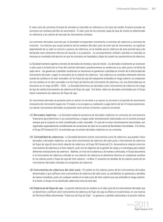 ( Información General Filiales ) 357
El valor justo de contratos forward de moneda es calculado en referencia a los tipos de cambio forward actuales de
contratos con similares perfiles de vencimiento. El valor justo de los contratos swap de tasa de interés es determinado
en referencia a los valores de mercado de instrumentos similares.
Los contratos derivados suscritos por la Sociedad corresponden únicamente a contratos de cobertura y contratos de
inversión. Los efectos que surjan producto de los cambios del valor justo de este tipo de instrumentos, se registran
dependiendo de su valor en activos o pasivos de cobertura, en la medida que la cobertura de esta partida haya sido
declarada como altamente efectiva de acuerdo a su propósito. La correspondiente utilidad o pérdida no realizada se
reconoce en resultados del ejercicio en que los contratos son liquidados o dejan de cumplir las características de cobertura.
La Sociedad mantiene vigentes contratos de derivados de moneda y tasa de interés. Los derivados inicialmente se reconocen
a valor justo a la fecha de la firma del contrato derivado y posteriormente se revalorizan a su valor justo a la fecha de
cada cierre. Las ganancias o pérdidas resultantes se reconocen en ganancias o pérdidas en función de la efectividad del
instrumento derivado y según la naturaleza de la relación de cobertura. Una cobertura se considera altamente efectiva
cuando los cambios en el valor razonable o en los flujos de caja del subyacente atribuibles al riesgo cubierto, se compensan
con los cambios en el valor razonable o en los flujos de efectivo del instrumento de cobertura, con una efectividad que se
encuentre en el rango de 80% - 125%. La Sociedad denomina sus derivados como instrumentos de cobertura de riesgo
de tipo de cambio (instrumentos de cobertura de flujos de caja). A la fecha, todos los derivados contratados por el Grupo
tienen tratamiento de cobertura de flujos de caja.
Un instrumento derivado se presenta como un activo no corriente o un pasivo no corriente si el período de vencimiento
remanente del instrumento supera los 12 meses y no se espera su realización o pago dentro de los 12 meses posteriores.
Los demás instrumentos derivados se presentan como activos corrientes o pasivos corrientes.
r.1) 	Derivados implícitos - La Sociedad evalúa la existencia de derivados implícitos en contratos de instrumentos
financieros para determinar si sus características y riesgos están estrechamente relacionados con el contrato principal
siempre que el conjunto no esté contabilizado a valor razonable. En caso de no estar estrechamente relacionados, son
registrados separadamente contabilizando las variaciones de valor en la cuenta de Resultados Consolidada. A la fecha,
el Grupo SK Comercial S.A. ha estimado que no existen derivados implícitos en sus contratos.
r.2)	 Contabilidad de coberturas - La Sociedad denomina ciertos instrumentos como de cobertura, que pueden incluir
derivados o derivados implícitos, ya sea como instrumentos de cobertura del valor justo o instrumentos de cobertura
de flujos de caja.Al inicio de la relación de cobertura, el Grupo SK Comercial S.A. documenta la relación entre los
instrumentos de cobertura y el ítem cubierto, junto con los objetivos de su gestión de riesgo y su estrategia para realizar
diferentes transacciones de cobertura. Además, al inicio de la cobertura y de manera continuada, el Grupo documenta
si el instrumento de cobertura utilizado en una relación de cobertura es altamente efectivo en compensar cambios
en los valores justos o flujos de caja del ítem cubierto. La Nota 11 presenta los detalles de los valores justos de los
instrumentos derivados utilizados con propósitos de cobertura.
r.3) 	Instrumentos de cobertura del valor justo - El cambio en los valores justos de los instrumentos derivados
denominados y que califican como instrumentos de cobertura del valor justo, se contabilizan en ganancias y pérdidas
de manera inmediata, junto con cualquier cambio en el valor justo del ítem cubierto que sea atribuible al riesgo cubierto.
A la fecha, el Grupo no ha clasificado coberturas como de este tipo.
r.4) 	Coberturas de flujos de caja - La porción efectiva de los cambios en el valor justo de los instrumentos derivados que
se denominan y califican como instrumentos de cobertura de flujos de caja se difiere en el patrimonio, en una reserva
de Patrimonio Neto denominada “Cobertura de Flujo de Caja”. La ganancia o pérdida relacionada a la porción ineficaz
 