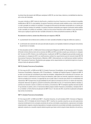 374
la primera fase del proyecto del IASB para reemplazar la NIC 39. Las otras fases, deterioro y contabilidad de cobertura,
aún no han sido finalizadas.
Las guías incluidas en NIIF 9 sobre la clasificación y medición de activos financieros no han cambiado de aquellas
establecidas en NIC 39. En otras palabras, los pasivos financieros continuarán siendo medidos ya sea, a costo amortizado
o a valor razonable con cambios en resultados. El concepto de bifurcación de derivados incorporados en un contrato por
un activo financiero tampoco ha cambiado. Los pasivos financieros mantenidos para negociar continuarán siendo medidos
a valor razonable con cambios en resultados, y todos los otros activos financieros serán medidos a costo amortizado a
menos que se aplique la opción del valor razonable utilizando los criterios actualmente existentes en NIC 39.
No obstante lo anterior, existen dos diferencias con respecto a NIC 39:
• 	La presentación de los efectos de los cambios en el valor razonable atribuibles al riesgo de crédito de un pasivo; y
• 	 La eliminación de la exención del costo para derivados de pasivo a ser liquidados mediante la entrega de instrumentos
de patrimonio no transados.
El 16 de diciembre de 2011, el IASB emitió Fecha de Aplicación Obligatoria de NIIF 9 y Revelaciones de la Transición,
difiriendo la fecha efectiva tanto de las versiones de 2009 y de 2010 a períodos anuales que comienzan en o después
del 1 de enero de 2015. Anterior a las modificaciones, la aplicación de NIIF 9 era obligatoria para períodos anuales que
comenzaban en o después de 2013. Las modificaciones cambian los requerimientos para la transición desde NIC 39
Instrumentos Financieros: Reconocimiento y Medición a NIIF 9. Adicionalmente, las modificaciones también modifican
NIIF 7 Instrumentos Financieros: Revelaciones para agregar ciertos requerimientos en el período de reporte en el que se
incluya la fecha de aplicación de NIIF 9.
NIIF 10, Estados Financieros Consolidados
El 12 de mayo de 2011, el IASB emitió NIIF 10, Estados Financieros Consolidados, el cual reemplaza IAS 27, Estados
Financieros Consolidados y Separados y SIC-12 Consolidación – Entidades de Propósito Especial. El objetivo de NIIF 10
es tener una sola base de consolidación para todas las entidades, independiente de la naturaleza de la inversión, esa
base es el control. La definición de control incluye tres elementos: poder sobre una inversión, exposición o derechos a los
retornos variables de la inversión y la capacidad de usar el poder sobre la inversión para afectar las rentabilidades del
inversionista. NIIF 10 proporciona una guía detallada de cómo aplicar el principio de control en un número de situaciones,
incluyendo relaciones de agencia y posesión de derechos potenciales de voto. Un inversionista debería reevaluar si
controla una inversión si existe un cambio en los hechos y circunstancias. NIIF 10 reemplaza aquellas secciones de IAS
27 que abordan el cuándo y cómo un inversionista debería prepara estados financieros consolidados y reemplaza SIC-12
en su totalidad. La fecha efectiva de aplicación de NIIF 10 es el 1 de enero de 2013, se permite la aplicación anticipada
bajo ciertas circunstancias.
NIIF 11, Estados Financieros Consolidados
El 12 de mayo de 2011, el IASB emitió NIIF 11, Acuerdos Conjuntos, el cual reemplaza IAS31, Intereses en Negocios
Conjuntos y SIC-13, Entidades de Control Conjunto. NIIF 11 clasifica los acuerdos conjuntos ya sea como operaciones
conjuntas (combinación de los conceptos existentes de activos controlados conjuntamente y operaciones controladas
conjuntamente) o negocios conjuntos (equivalente al concepto existente de una entidad controlada conjuntamente). Una
operación conjunta es un acuerdo conjunto donde las partes que tienen control conjunto tienen derechos a los activos y
 
