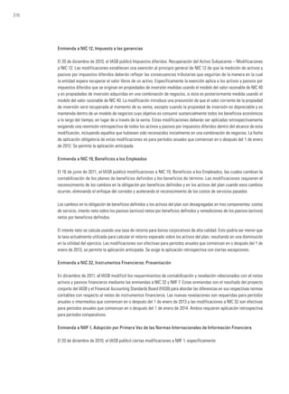 376
Enmienda a NIC 12, Impuesto a las ganancias
El 20 de diciembre de 2010, el IASB publicó Impuestos diferidos: Recuperación del Activo Subyacente – Modificaciones
a NIC 12. Las modificaciones establecen una exención al principio general de NIC 12 de que la medición de activos y
pasivos por impuestos diferidos deberán reflejar las consecuencias tributarias que seguirían de la manera en la cual
la entidad espera recuperar el valor libros de un activo. Específicamente la exención aplica a los activos y pasivos por
impuestos diferidos que se originan en propiedades de inversión medidas usando el modelo del valor razonable de NIC 40
y en propiedades de inversión adquiridas en una combinación de negocios, si ésta es posteriormente medida usando el
modelo del valor razonable de NIC 40. La modificación introduce una presunción de que el valor corriente de la propiedad
de inversión será recuperada al momento de su venta, excepto cuando la propiedad de inversión es depreciable y es
mantenida dentro de un modelo de negocios cuyo objetivo es consumir sustancialmente todos los beneficios económicos
a lo largo del tiempo, en lugar de a través de la venta. Estas modificaciones deberán ser aplicadas retrospectivamente
exigiendo una reemisión retrospectiva de todos los activos y pasivos por impuestos diferidos dentro del alcance de esta
modificación, incluyendo aquellos que hubiesen sido reconocidos inicialmente en una combinación de negocios. La fecha
de aplicación obligatoria de estas modificaciones es para períodos anuales que comienzan en o después del 1 de enero
de 2012. Se permite la aplicación anticipada.
Enmienda a NIC 19, Beneficios a los Empleados
El 16 de junio de 2011, el IASB publicó modificaciones a NIC 19, Beneficios a los Empleados, las cuales cambian la
contabilización de los planes de beneficios definidos y los beneficios de término. Las modificaciones requieren el
reconocimiento de los cambios en la obligación por beneficios definidos y en los activos del plan cuando esos cambios
ocurren, eliminando el enfoque del corredor y acelerando el reconocimiento de los costos de servicios pasados.
Los cambios en la obligación de beneficios definidos y los activos del plan son desagregadas en tres componentes: costos
de servicio, interés neto sobre los pasivos (activos) netos por beneficios definidos y remediciones de los pasivos (activos)
netos por beneficios definidos.
El interés neto se calcula usando una tasa de retorno para bonos corporativos de alta calidad. Esto podría ser menor que
la tasa actualmente utilizada para calcular el retorno esperado sobre los activos del plan, resultando en una disminución
en la utilidad del ejercicio. Las modificaciones son efectivas para períodos anuales que comienzan en o después del 1 de
enero de 2013, se permite la aplicación anticipada. Se exige la aplicación retrospectiva con ciertas excepciones.
Enmienda a NIC 32, Instrumentos Financieros: Presentación
En diciembre de 2011, el IASB modificó los requerimientos de contabilización y revelación relacionados con el neteo
activos y pasivos financieros mediante las enmiendas a NIC 32 y NIIF 7. Estas enmiendas son el resultado del proyecto
conjunto del IASB y el Financial Accounting Standards Board (FASB) para abordar las diferencias en sus respectivas normas
contables con respecto al neteo de instrumentos financieros. Las nuevas revelaciones son requeridas para períodos
anuales o intermedios que comiencen en o después del 1 de enero de 2013 y las modificaciones a NIC 32 son efectivas
para períodos anuales que comienzan en o después del 1 de enero de 2014. Ambos requieren aplicación retrospectiva
para períodos comparativos.
Enmienda a NIIF 1, Adopción por Primera Vez de las Normas Internacionales de Información Financiera
El 20 de diciembre de 2010, el IASB publicó ciertas modificaciones a NIIF 1, específicamente:
 