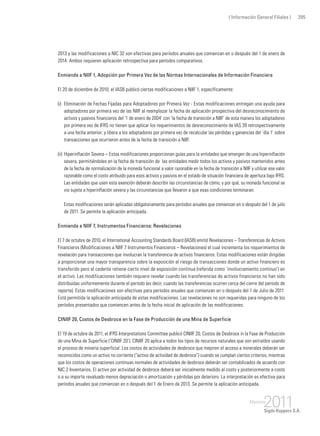 ( Información General Filiales ) 395
2013 y las modificaciones a NIC 32 son efectivas para períodos anuales que comienzan en o después del 1 de enero de
2014. Ambos requieren aplicación retrospectiva para períodos comparativos.
Enmienda a NIIF 1, Adopción por Primera Vez de las Normas Internacionales de Información Financiera
El 20 de diciembre de 2010, el IASB publicó ciertas modificaciones a NIIF 1, específicamente:
(i) 	Eliminación de Fechas Fijadas para Adoptadores por Primera Vez - Estas modificaciones entregan una ayuda para
adoptadores por primera vez de las NIIF al reemplazar la fecha de aplicación prospectiva del desreconocimiento de
activos y pasivos financieros del ‘1 de enero de 2004’ con ‘la fecha de transición a NIIF’ de esta manera los adoptadores
por primera vez de IFRS no tienen que aplicar los requerimientos de desreconocimiento de IAS 39 retrospectivamente
a una fecha anterior; y libera a los adoptadores por primera vez de recalcular las pérdidas y ganancias del ‘día 1’ sobre
transacciones que ocurrieron antes de la fecha de transición a NIIF.
(ii) 	Hiperinflación Severa – Estas modificaciones proporcionan guías para la entidades que emergen de una hiperinflación
severa, permitiéndoles en la fecha de transición de las entidades medir todos los activos y pasivos mantenidos antes
de la fecha de normalización de la moneda funcional a valor razonable en la fecha de transición a NIIF y utilizar ese valor
razonable como el costo atribuido para esos activos y pasivos en el estado de situación financiera de apertura bajo IFRS.
Las entidades que usen esta exención deberán describir las circunstancias de cómo, y por qué, su moneda funcional se
vio sujeta a hiperinflación severa y las circunstancias que llevaron a que esas condiciones terminaran.
	 Estas modificaciones serán aplicadas obligatoriamente para períodos anuales que comienzan en o después del 1 de julio
de 2011. Se permite la aplicación anticipada.
Enmienda a NIIF 7, Instrumentos Financieros: Revelaciones
El 7 de octubre de 2010, el International Accounting Standards Board (IASB) emitió Revelaciones – Transferencias de Activos
Financieros (Modificaciones a NIIF 7 Instrumentos Financieros – Revelaciones) el cual incrementa los requerimientos de
revelación para transacciones que involucran la transferencia de activos financieros. Estas modificaciones están dirigidas
a proporcionar una mayor transparencia sobre la exposición al riesgo de transacciones donde un activo financiero es
transferido pero el cedente retiene cierto nivel de exposición continua (referida como ‘involucramiento continuo’) en
el activo. Las modificaciones también requiere revelar cuando las transferencias de activos financieros no han sido
distribuidas uniformemente durante el período (es decir, cuando las transferencias ocurren cerca del cierre del período de
reporte). Estas modificaciones son efectivas para períodos anuales que comienzan en o después del 1 de Julio de 2011.
Está permitida la aplicación anticipada de estas modificaciones. Las revelaciones no son requeridas para ninguno de los
períodos presentados que comiencen antes de la fecha inicial de aplicación de las modificaciones.
CINIIF 20, Costos de Desbroce en la Fase de Producción de una Mina de Superficie
El 19 de octubre de 2011, el IFRS Interpretations Committee publicó CINIIF 20, Costos de Desbroce in la Fase de Producción
de una Mina de Superficie (‘CINIIF 20’). CINIIF 20 aplica a todos los tipos de recursos naturales que son extraídos usando
el proceso de minería superficial. Los costos de actividades de desbroce que mejoren el acceso a minerales deberán ser
reconocidos como un activo no corriente (“activo de actividad de desbroce”) cuando se cumplan ciertos criterios, mientras
que los costos de operaciones continuas normales de actividades de desbroce deberán ser contabilizados de acuerdo con
NIC 2 Inventarios. El activo por actividad de desbroce deberá ser inicialmente medido al costo y posteriormente a costo
o a su importe revaluado menos depreciación o amortización y pérdidas por deterioro. La interpretación es efectiva para
períodos anuales que comienzan en o después del 1 de Enero de 2013. Se permite la aplicación anticipada.
 