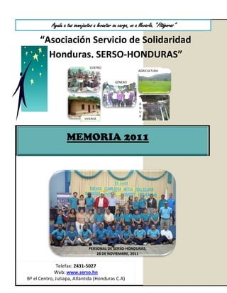 Ayuda a tus semejantes a levantar su carga, no a llevarla. “Pitágoras”

      “Asociación Servicio de Solidaridad
        Honduras, SERSO-HONDURAS”
                                CENTRO
                                                            AGRICULTURA


                                               GÉNERO




                                                            A
                                                            G
                                                            U
                                                            A
                             VIVIENDA




                   MEMORIA 2011




                               PERSONAL DE SERSO-HONDURAS,
                                   28 DE NOVIEMBRE, 2011


              Telefax: 2431-5027
             Web: www.serso.hn
Bº el Centro, Jutiapa, Atlántida (Honduras C.A)
 
