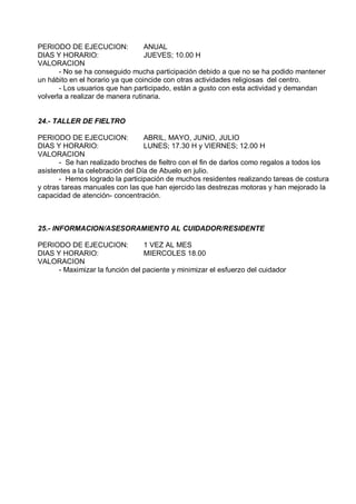 PERIODO DE EJECUCION:             ANUAL
DIAS Y HORARIO:                   JUEVES; 10.00 H
VALORACION
       - No se ha conseguido mucha participación debido a que no se ha podido mantener
un hábito en el horario ya que coincide con otras actividades religiosas del centro.
       - Los usuarios que han participado, están a gusto con esta actividad y demandan
volverla a realizar de manera rutinaria.


24.- TALLER DE FIELTRO

PERIODO DE EJECUCION:             ABRIL, MAYO, JUNIO, JULIO
DIAS Y HORARIO:                   LUNES; 17.30 H y VIERNES; 12.00 H
VALORACION
       - Se han realizado broches de fieltro con el fin de darlos como regalos a todos los
asistentes a la celebración del Día de Abuelo en julio.
       - Hemos logrado la participación de muchos residentes realizando tareas de costura
y otras tareas manuales con las que han ejercido las destrezas motoras y han mejorado la
capacidad de atención- concentración.



25.- INFORMACION/ASESORAMIENTO AL CUIDADOR/RESIDENTE

PERIODO DE EJECUCION:            1 VEZ AL MES
DIAS Y HORARIO:                  MIERCOLES 18.00
VALORACION
      - Maximizar la función del paciente y minimizar el esfuerzo del cuidador
 