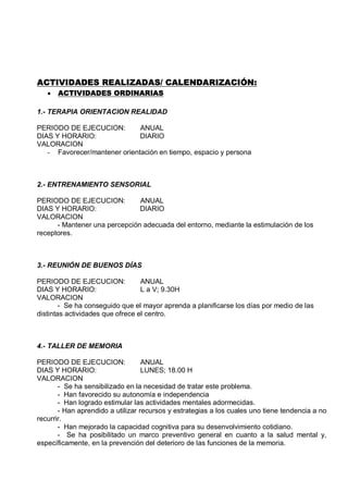 ACTIVIDADES REALIZADAS/ CALENDARIZACIÓN:
      ACTIVIDADES ORDINARIAS

1.- TERAPIA ORIENTACION REALIDAD

PERIODO DE EJECUCION:         ANUAL
DIAS Y HORARIO:               DIARIO
VALORACION
   - Favorecer/mantener orientación en tiempo, espacio y persona



2.- ENTRENAMIENTO SENSORIAL

PERIODO DE EJECUCION:          ANUAL
DIAS Y HORARIO:                DIARIO
VALORACION
      - Mantener una percepción adecuada del entorno, mediante la estimulación de los
receptores.



3.- REUNIÓN DE BUENOS DÍAS

PERIODO DE EJECUCION:             ANUAL
DIAS Y HORARIO:                   L a V; 9.30H
VALORACION
        - Se ha conseguido que el mayor aprenda a planificarse los días por medio de las
distintas actividades que ofrece el centro.



4.- TALLER DE MEMORIA

PERIODO DE EJECUCION:              ANUAL
DIAS Y HORARIO:                    LUNES; 18.00 H
VALORACION
       - Se ha sensibilizado en la necesidad de tratar este problema.
       - Han favorecido su autonomía e independencia
       - Han logrado estimular las actividades mentales adormecidas.
       - Han aprendido a utilizar recursos y estrategias a los cuales uno tiene tendencia a no
recurrir.
       - Han mejorado la capacidad cognitiva para su desenvolvimiento cotidiano.
       - Se ha posibilitado un marco preventivo general en cuanto a la salud mental y,
específicamente, en la prevención del deterioro de las funciones de la memoria.
 