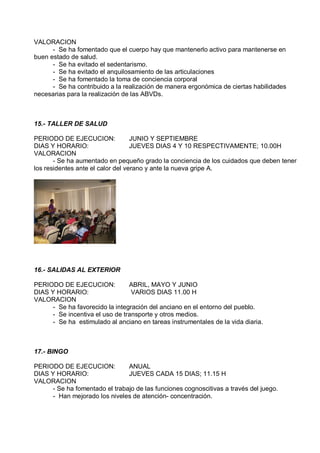 VALORACION
      - Se ha fomentado que el cuerpo hay que mantenerlo activo para mantenerse en
buen estado de salud.
      - Se ha evitado el sedentarismo.
      - Se ha evitado el anquilosamiento de las articulaciones
      - Se ha fomentado la toma de conciencia corporal
      - Se ha contribuido a la realización de manera ergonómica de ciertas habilidades
necesarias para la realización de las ABVDs.



15.- TALLER DE SALUD

PERIODO DE EJECUCION:              JUNIO Y SEPTIEMBRE
DIAS Y HORARIO:                    JUEVES DIAS 4 Y 10 RESPECTIVAMENTE; 10.00H
VALORACION
       - Se ha aumentado en pequeño grado la conciencia de los cuidados que deben tener
los residentes ante el calor del verano y ante la nueva gripe A.




16.- SALIDAS AL EXTERIOR

PERIODO DE EJECUCION:            ABRIL, MAYO Y JUNIO
DIAS Y HORARIO:                   VARIOS DIAS 11.00 H
VALORACION
      - Se ha favorecido la integración del anciano en el entorno del pueblo.
      - Se incentiva el uso de transporte y otros medios.
      - Se ha estimulado al anciano en tareas instrumentales de la vida diaria.



17.- BINGO

PERIODO DE EJECUCION:           ANUAL
DIAS Y HORARIO:                 JUEVES CADA 15 DIAS; 11.15 H
VALORACION
      - Se ha fomentado el trabajo de las funciones cognoscitivas a través del juego.
      - Han mejorado los niveles de atención- concentración.
 