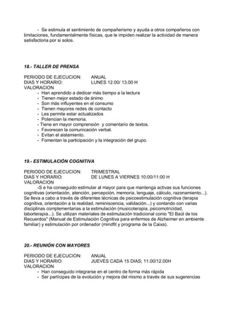 - Se estimula el sentimiento de compañerismo y ayuda a otros compañeros con
limitaciones, fundamentalmente físicas, que le impiden realizar la actividad de manera
satisfactoria por si solos.




18.- TALLER DE PRENSA

PERIODO DE EJECUCION:            ANUAL
DIAS Y HORARIO:                  LUNES 12.00/ 13.00 H
VALORACION
      - Han aprendido a dedicar más tiempo a la lectura
      - Tienen mejor estado de ánimo
      - Son más influyentes en el consumo
      - Tienen mayores redes de contacto
      - Les permite estar actualizados
      - Potencian la memoria.
      - Tiene en mayor comprensión y comentario de textos.
      - Favorecen la comunicación verbal.
      - Evitan el aislamiento.
      - Fomentan la participación y la integración del grupo.



19.- ESTIMULACIÓN COGNITIVA

PERIODO DE EJECUCION:               TRIMESTRAL
DIAS Y HORARIO:                     DE LUNES A VIERNES 10:00/11:00 H
VALORACION
        -S e ha conseguido estimular al mayor para que mantenga activas sus funciones
cognitivas (orientación, atención, percepción, memoria, lenguaje, cálculo, razonamiento...).
Se lleva a cabo a través de diferentes técnicas de psicoestimulación cognitiva (terapia
cognitiva, orientación a la realidad, reminiscencia, validación...) y contando con varias
disciplinas complementarias a la estimulación (musicoterapia, psicomotricidad,
laborterapia...). Se utilizan materiales de estimulación tradicional como "El Baúl de los
Recuerdos" (Manual de Estimulación Cognitiva para enfermos de Alzheimer en ambiente
familiar) y estimulación por ordenador (mindfit y programa de la Caixa).



20.- REUNIÓN CON MAYORES

PERIODO DE EJECUCION:            ANUAL
DIAS Y HORARIO:                  JUEVES CADA 15 DIAS; 11.00/12.00H
VALORACION
      - Han conseguido integrarse en el centro de forma más rápida
      - Ser partícipes de la evolución y mejora del mismo a través de sus sugerencias
 