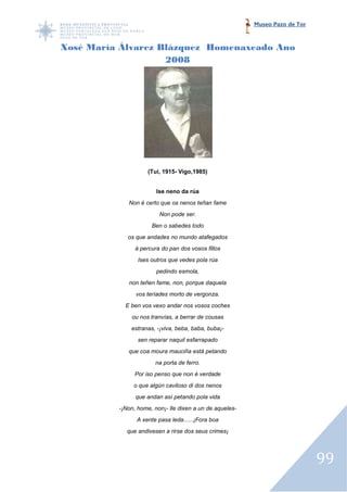 Museo Pazo de Tor



Xosé María Álvarez Blázquez Homenaxeado Ano
                    2008




                    (Tui, 1915- Vigo,1985)


                        Ise neno da rúa
             Non é certo que os nenos teñan fame
                         Non pode ser.
                      Ben o sabedes todo
             os que andades no mundo atafegados
                á percura do pan dos vosos fillos
                 Ises outros que vedes pola rúa
                        pedindo esmola,
             non teñen fame, non, porque daquela
                vos teríades morto de vergonza.
            E ben vos vexo andar nos vosos coches
              ou nos tranvías, a berrar de cousas
              estranas, -¡viva, beba, baba, buba¡-
                 sen reparar naquil esfarrapado
             que coa moura mauciña está petando
                       na porta de ferro.
               Por iso penso que non é verdade
               o que algún caviloso di dos nenos
                que andan así petando pola vida
          -¡Non, home, non¡ lle dixen a un de aqueles-
           ¡Non,       non¡-
                A xente pasa leda......¡Fora boa
            que andivesen a rirse dos seus crimes¡




                                                                             99
 