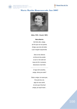 Museo Pazo de Tor


María Mariño Homenaxeada Ano 2007




         (Noia, 1918 – Courel, 1967)


                    María Mariño
               De forte ollar, amiga,
           de frío que non se quenta,
           Amiga, que eres de todos
          e por ninguén esquencida.


                Soia co teu silencio
              na forza do teu poder,
              un por un de cada ser
             levas do fin ó comenzo,
              descansar a túa fonte.
        ................................................
               E logo d'alí cansiños,
             amigo, dinos pra onde?


         Deixa, amiga, ós nosos pes,
                  fríos polo teu ver,
                algo do noso sentir,
              do són que tí fas fuxir
            amiga, por aquil nacer...




                                                                               100
 