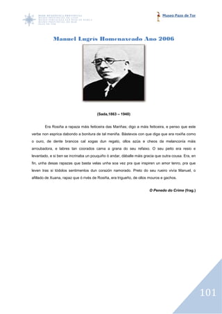 Museo Pazo de Tor




            Manuel Lugrís Homenaxeado Ano 2006




                                       (Sada,1863 – 1940)


       Era Rosiña a rapaza máis feiticeira das Mariñas; digo a máis feiticeira, e penso que este
verbe non esprica dabondo a bonitura de tal meniña. Bástevos con que diga que era roxiña como
o ouro, de dente brancos cal xogas dun regato, ollos azús e cheos da melanconía máis
arroubadora, e labres tan coorados cama a grana do seu refaixo. O seu peito era resio e
levantado, e si ben se incrinaba un pouquiño ó andar, dáballe máis gracia que outra cousa. Era, en
fin, unha desas rapazas que basta velas unha soa vez pra que inspiren un amor tenro, pra que
                                                             inspiren
leven tras si tódolos sentimentos dun corazón namorado. Preto do seu rueiro vivía Manuel, o
afillado de Xuana, rapaz que ó rivés de Rosiña, era trigueño, de ollos mouros e gachos.


                                                                      O Penedo do Crime (frag.)




                                                                                                     101
 