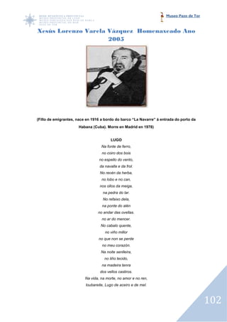 Museo Pazo de Tor



Xesús Lorenzo Varela Vázquez Homenaxeado Ano
              Varela
                     2005




(Fillo de emigrantes, nace en 1916 a bordo do barco “La Navarre” á entrada do porto da
                      Habana (Cuba). Morre en Madrid en 1978)


                                         LUGO
                                   Na fonte de ferro,
                                   no coiro dos bois
                                  no espello do vento,
                                  da navalla e da frol.
                                  No recén da herba,
                                   no lobo e no can,
                                  nos ollos da meiga,
                                    na pedra do lar.
                                    No refaixo dela,
                                   na ponte do alén
                                 no andar das ovellas.
                                   no ar do mencer.
                                   No cabalo quente,
                                     no viño millor
                                 no que non se perde
                                   no meu corazón.
                                   Na noite senlleira,
                                     no liño tecido,
                                   na madeira tenra
                                  dos vellos castiros.
                          Na vida, na morte, no amor e no ren,
                          loubareite, Lugo de aceiro e de mel.



                                                                                          102
 